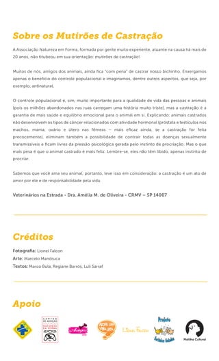 Sobre os Mutirões de Castração
A Associação Natureza em Forma, formada por gente muito experiente, atuante na causa há mais de
20 anos, não titubeou em sua orientação: mutirões de castração!


Muitos de nós, amigos dos animais, ainda ﬁca “com pena” de castrar nosso bichinho. Enxergamos
apenas o benefício do controle populacional e imaginamos, dentre outros aspectos, que seja, por
exemplo, antinatural.


O controle populacional é, sim, muito importante para a qualidade de vida das pessoas e animais
(pois os milhões abandonados nas ruas carregam uma história muito triste), mas a castração é a
garantia de mais saúde e equilíbrio emocional para o animal em si. Explicando: animais castrados
não desenvolvem os tipos de câncer relacionados com atividade hormonal (próstata e testículos nos
machos, mama, ovário e útero nas fêmeas – mais eﬁcaz ainda, se a castração for feita
precocemente), eliminam também a possibilidade de contrair todas as doenças sexualmente
transmissíveis e ﬁcam livres da pressão psicológica gerada pelo instinto de procriação. Mas o que
mais pesa é que o animal castrado é mais feliz. Lembre-se, eles não têm libido, apenas instinto de
procriar.


Sabemos que você ama seu animal, portanto, leve isso em consideração: a castração é um ato de
amor por ele e de responsabilidade pela vida.


Veterinários na Estrada - Dra. Amélia M. de Oliveira - CRMV – SP 14007




Créditos
Fotograﬁa: Lionel Falcon
Arte: Marcelo Mandruca
Textos: Marco Bola, Regiane Barros, Luli Sarraf




Apoio
 