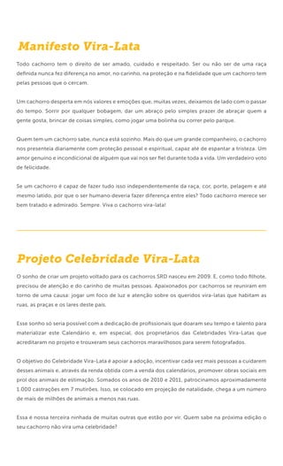 Manifesto Vira-Lata
Todo cachorro tem o direito de ser amado, cuidado e respeitado. Ser ou não ser de uma raça
deﬁnida nunca fez diferença no amor, no carinho, na proteção e na ﬁdelidade que um cachorro tem
pelas pessoas que o cercam.


Um cachorro desperta em nós valores e emoções que, muitas vezes, deixamos de lado com o passar
do tempo. Sorrir por qualquer bobagem, dar um abraço pelo simples prazer de abraçar quem a
gente gosta, brincar de coisas simples, como jogar uma bolinha ou correr pelo parque.


Quem tem um cachorro sabe, nunca está sozinho. Mais do que um grande companheiro, o cachorro
nos presenteia diariamente com proteção pessoal e espiritual, capaz até de espantar a tristeza. Um
amor genuíno e incondicional de alguém que vai nos ser ﬁel durante toda a vida. Um verdadeiro voto
de felicidade.


Se um cachorro é capaz de fazer tudo isso independentemente da raça, cor, porte, pelagem e até
mesmo latido, por que o ser humano deveria fazer diferença entre eles? Todo cachorro merece ser
bem tratado e admirado. Sempre. Viva o cachorro vira-lata!




Projeto Celebridade Vira-Lata
O sonho de criar um projeto voltado para os cachorros SRD nasceu em 2009. E, como todo ﬁlhote,
precisou de atenção e do carinho de muitas pessoas. Apaixonados por cachorros se reuniram em
torno de uma causa: jogar um foco de luz e atenção sobre os queridos vira-latas que habitam as
ruas, as praças e os lares deste país.


Esse sonho só seria possível com a dedicação de proﬁssionais que doaram seu tempo e talento para
materializar este Calendário e, em especial, dos proprietários das Celebridades Vira-Latas que
acreditaram no projeto e trouxeram seus cachorros maravilhosos para serem fotografados.


O objetivo do Celebridade Vira-Lata é apoiar a adoção, incentivar cada vez mais pessoas a cuidarem
desses animais e, através da renda obtida com a venda dos calendários, promover obras sociais em
prol dos animais de estimação. Somados os anos de 2010 e 2011, patrocinamos aproximadamente
1.000 castrações em 7 mutirões. Isso, se colocado em projeção de natalidade, chega a um número
de mais de milhões de animais a menos nas ruas.


Essa é nossa terceira ninhada de muitas outras que estão por vir. Quem sabe na próxima edição o
seu cachorro não vira uma celebridade?
 
