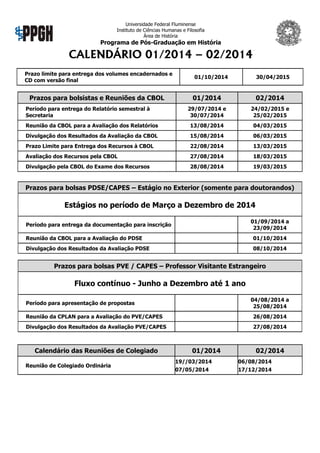 Universidade Federal Fluminense
Instituto de Ciências Humanas e Filosofia
Área de História

Programa de Pós-Graduação em História

CALENDÁRIO 01/2014 – 02/2014
Prazo limite para entrega dos volumes encadernados e
CD com versão final

Prazos para bolsistas e Reuniões da CBOL

01/10/2014

30/04/2015

01/2014

02/2014

29/07/2014 e
30/07/2014

24/02/2015 e
25/02/2015

Reunião da CBOL para a Avaliação dos Relatórios

13/08/2014

04/03/2015

Divulgação dos Resultados da Avaliação da CBOL

15/08/2014

06/03/2015

Prazo Limite para Entrega dos Recursos à CBOL

22/08/2014

13/03/2015

Avaliação dos Recursos pela CBOL

27/08/2014

18/03/2015

Divulgação pela CBOL do Exame dos Recursos

28/08/2014

19/03/2015

Período para entrega do Relatório semestral à
Secretaria

Prazos para bolsas PDSE/CAPES – Estágio no Exterior (somente para doutorandos)

Estágios no período de Março a Dezembro de 2014
01/09/2014 a
23/09/2014

Período para entrega da documentação para inscrição
Reunião da CBOL para a Avaliação do PDSE

01/10/2014

Divulgação dos Resultados da Avaliação PDSE

08/10/2014

Prazos para bolsas PVE / CAPES – Professor Visitante Estrangeiro

Fluxo contínuo - Junho a Dezembro até 1 ano
04/08/2014 a
25/08/2014

Período para apresentação de propostas
Reunião da CPLAN para a Avaliação do PVE/CAPES

26/08/2014

Divulgação dos Resultados da Avaliação PVE/CAPES

27/08/2014

Calendário das Reuniões de Colegiado
Reunião de Colegiado Ordinária

01/2014

02/2014

19//03/2014

06/08/2014

07/05/2014

17/12/2014

 