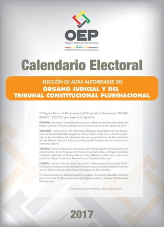 B o l i v i a
Calendario Electoral
2017
ELECCIÓN DE ALTAS AUTORIDADES DEL
ÓRGANO JUDICIAL Y DEL
TRIBUNAL CONSTITUCIONAL PLURINACIONAL
El Órgano Electoral Plurinacional (OEP) emitió la Resolución TSE-RSP-
ADM N° 197/2017, que dispone lo siguiente:
PRIMERO.- Aprobar el Calendario Electoral para la Elección de Altas Autoridades del
Órgano Judicial y Tribunal Constitucional Plurinacional de 22 de octubre de 2017.
SEGUNDO.- Encomendar a los Tribunales Electorales Departamentales de Chuqui-
saca, La Paz, Cochabamba, Santa Cruz, Oruro, Potosí, Tarija, Beni y Pando la ejecu-
ción de las actividades del Calendario Electoral para la Elección de Altas Autorida-
des del Órgano Judicial y Tribunal Constitucional Plurinacional, en el marco de la
normativa vigente.
TERCERO.- Instruir a Secretaria de Cámara del Tribunal Supremo Electoral poner en
conocimiento de los Tribunales Electorales Departamentales, el Órgano Ejecutivo,
el Órgano Legislativo, el Órgano Judicial y las entidades e instituciones que corres-
ponda del Estado, la presente Resolución y el Calendario Electoral.
CUARTO.- Instruir al Servicio Intercultural de Fortalecimiento Democrático (SIFDE)
la difusión y publicación del Calendario Electoral para la Elección de Altas Autorida-
des del Órgano Judicial y del Tribunal Constitucional Plurinacional.
En cumplimiento a la citada Resolución se publica el presente Calendario Electoral
para la Elección de Altas Autoridades del Órgano Judicial y Tribunal Constitucional
Plurinacional.
Estado Plurinacional de Bolivia, 28 de mayo de 2017
»
»
 