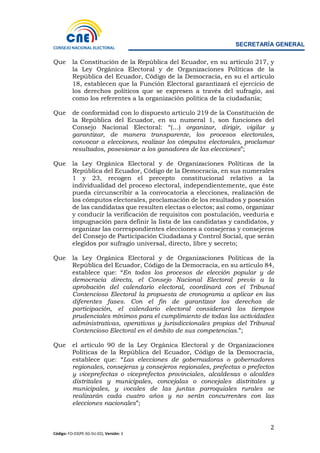 SECRETARÍA GENERAL
2
Código: FO-03(PE-SG-SU-02), Versión: 3
Que la Constitución de la República del Ecuador, en su artículo 217, y
la Ley Orgánica Electoral y de Organizaciones Políticas de la
República del Ecuador, Código de la Democracia, en su el artículo
18, establecen que la Función Electoral garantizará el ejercicio de
los derechos políticos que se expresen a través del sufragio, así
como los referentes a la organización política de la ciudadanía;
Que de conformidad con lo dispuesto artículo 219 de la Constitución de
la República del Ecuador, en su numeral 1, son funciones del
Consejo Nacional Electoral: “(…) organizar, dirigir, vigilar y
garantizar, de manera transparente, los procesos electorales,
convocar a elecciones, realizar los cómputos electorales, proclamar
resultados, posesionar a los ganadores de las elecciones”;
Que la Ley Orgánica Electoral y de Organizaciones Políticas de la
República del Ecuador, Código de la Democracia, en sus numerales
1 y 23, recogen el precepto constitucional relativo a la
individualidad del proceso electoral, independientemente, que éste
pueda circunscribir a la convocatoria a elecciones, realización de
los cómputos electorales, proclamación de los resultados y posesión
de las candidatas que resulten electas o electos; así como, organizar
y conducir la verificación de requisitos con postulación, veeduría e
impugnación para definir la lista de las candidatas y candidatos, y
organizar las correspondientes elecciones a consejeras y consejeros
del Consejo de Participación Ciudadana y Control Social, que serán
elegidos por sufragio universal, directo, libre y secreto;
Que la Ley Orgánica Electoral y de Organizaciones Políticas de la
República del Ecuador, Código de la Democracia, en su artículo 84,
establece que: “En todos los procesos de elección popular y de
democracia directa, el Consejo Nacional Electoral previo a la
aprobación del calendario electoral, coordinará con el Tribunal
Contencioso Electoral la propuesta de cronograma a aplicar en las
diferentes fases. Con el fin de garantizar los derechos de
participación, el calendario electoral considerará los tiempos
prudenciales mínimos para el cumplimiento de todas las actividades
administrativas, operativas y jurisdiccionales propias del Tribunal
Contencioso Electoral en el ámbito de sus competencias.”;
Que el artículo 90 de la Ley Orgánica Electoral y de Organizaciones
Políticas de la República del Ecuador, Código de la Democracia,
establece que: “Las elecciones de gobernadoras o gobernadores
regionales, consejeras y consejeros regionales, prefectas o prefectos
y viceprefectas o viceprefectos provinciales, alcaldesas o alcaldes
distritales y municipales, concejalas o concejales distritales y
municipales, y vocales de las juntas parroquiales rurales se
realizarán cada cuatro años y no serán concurrentes con las
elecciones nacionales”;
 