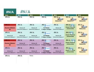 #N/A
#N/A #N/A #N/A #N/A #N/A #N/A #N/A
#N/A #N/A #N/A #N/A #N/A #N/A #N/A
Descanso Descanso Descanso
#N/A #N/A #N/A #N/A #N/A #N/A #N/A
Examen Módulo
#3
Módulo #4
Enfermería Básica II
Módulo #4
Enfermería Básica II
TUTORIAS
17:00pm-19:00pm
Módulo #4
Enfermería Básica II
Clases Prácticas
presenciales Descanso
#N/A #N/A #N/A #N/A #N/A #N/A #N/A
Módulo #4
Enfermería Básica II
Módulo #4
Enfermería Básica II
Módulo #4
Enfermería Básica II
TUTORIAS
17:00pm-19:00pm
Módulo #4
Enfermería Básica II
Clases Prácticas
presenciales Descanso
#N/A #N/A #N/A #N/A #N/A #N/A #N/A
Examen Módulo
#4
Módulo #5
Enfermería Básica III
Módulo #5
Enfermería Básica III
TUTORIAS
17:00pm-19:00pm
Módulo #5
Enfermería Básica III
Clases Prácticas
presenciales Descanso
#N/A #N/A #N/A #N/A #N/A #N/A #N/A
Módulo #5
Enfermería Básica III
Módulo #5
Enfermería Básica III
Módulo #5
Enfermería Básica III
TUTORIAS
17:00pm-19:00pm
Módulo #5
Enfermería Básica III
Clases Prácticas
presenciales Descanso
#N/A #N/A
#N/A
Notas:
 
