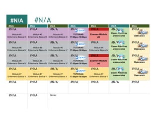 #N/A
#N/A #N/A #N/A #N/A #N/A #N/A #N/A
#N/A #N/A #N/A #N/A #N/A #N/A #N/A
Módulo #5
Enfermería Básica III
Módulo #5
Enfermería Básica III
Módulo #5
Enfermería Básica III
TUTORIAS
17:00pm-19:00pm
Examen Módulo
#5
Clases Prácticas
presenciales Descanso
#N/A #N/A #N/A #N/A #N/A #N/A #N/A
Módulo #6
Enfermería Básica IV
Módulo #6
Enfermería Básica IV
Módulo #6
Enfermería Básica IV
TUTORIAS
17:00pm-19:00pm
Módulo #6
Enfermería Básica IV
Clases Prácticas
presenciales Descanso
#N/A #N/A #N/A #N/A #N/A #N/A #N/A
Módulo #6
Enfermería Básica IV
Módulo #6
Enfermería Básica IV
Módulo #6
Enfermería Básica IV
TUTORIAS
17:00pm-19:00pm
Examen Módulo
#6
Clases Prácticas
presenciales Descanso
#N/A #N/A #N/A #N/A #N/A #N/A #N/A
Módulo #7
Enfermería Básica V
Módulo #7
Enfermería Básica V
Módulo #7
Enfermería Básica V
TUTORIAS
17:00pm-19:00pm
Módulo #7
Enfermería Básica V
Clases Prácticas
presenciales Descanso
#N/A #N/A #N/A #N/A #N/A #N/A #N/A
#N/A #N/A
#N/A
Notas:
 
