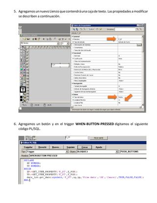 5. Agregamosunnuevo Lienzo quecontendráuna cajade texto. Laspropiedadesa modificar
se describen a continuación.
6. Agregamos un botón y en el trigger WHEN-BUTTON-PRESSED digitamos el siguiente
código PL/SQL.
 