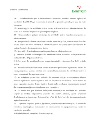 GABINETE   DO   MINISTRO




    2.1 - O calendário escolar para os ensinos básico e secundário, incluindo o ensino especial, no
    ano lectivo de 2011-2012, é o constante do anexo I ao presente despacho, do qual faz parte
    integrante.
    2.2 - As interrupções das actividades lectivas, no ano lectivo de 2011-2012, são as constantes do
    anexo II ao presente despacho, do qual faz parte integrante.
    2.3 - Não poderá haver qualquer interrupção das actividades lectivas para além das previstas no
    número anterior.
    2.4 - Sem prejuízo do disposto no número anterior, as escolas podem, durante um ou dois dias
    no ano lectivo em curso, substituir as actividades lectivas por outras actividades escolares de
    carácter formativo destinadas aos seus alunos.
    2.5 - As reuniões de avaliação sumativa interna realizam-se, obrigatoriamente:
    a) Durante os períodos de interrupção das actividades lectivas, no caso da avaliação a efectuar
    no final dos 1.º e 2.º períodos lectivos;
    b) Após o termo das actividades lectivas, no caso da avaliação a efectuar no final do 3.º período
    lectivo.
    2.6 - As avaliações intercalares devem ocorrer nos termos previstos no regulamento interno da
    escola, em período que não interfira com o normal funcionamento das actividades lectivas e
    com a permanência dos alunos na escola.
    2.7 - No período em que decorre a realização das provas de aferição, as escolas devem adoptar
    medidas organizativas ajustadas para os anos de escolaridade não sujeitos a essas provas, de
    modo a garantir o máximo de dias efectivos de actividades escolares e o cumprimento integral
    dos programas nas diferentes disciplinas e áreas curriculares.
    2.8 - As escolas que, por manifesta limitação ou inadequação de instalações, não puderem
    adoptar as medidas organizativas previstas no número anterior, devem apresentar
    detalhadamente a situação para decisão, até ao 1.º dia útil do 3.º período, à respectiva direcção
    regional de educação.
    2.9 - O presente despacho aplica-se, igualmente, com as necessárias adaptações, ao calendário
    previsto na organização de outros cursos em funcionamento nos agrupamentos de escolas ou
    escolas não agrupadas.
    3 - Estabelecimentos particulares de ensino especial:
 