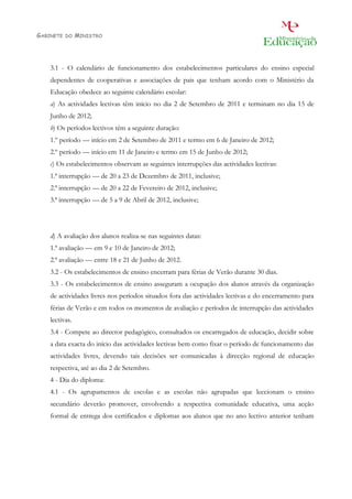 GABINETE   DO   MINISTRO




    3.1 - O calendário de funcionamento dos estabelecimentos particulares do ensino especial
    dependentes de cooperativas e associações de pais que tenham acordo com o Ministério da
    Educação obedece ao seguinte calendário escolar:
    a) As actividades lectivas têm início no dia 2 de Setembro de 2011 e terminam no dia 15 de
    Junho de 2012;
    b) Os períodos lectivos têm a seguinte duração:
    1.º período — início em 2 de Setembro de 2011 e termo em 6 de Janeiro de 2012;
    2.º período — início em 11 de Janeiro e termo em 15 de Junho de 2012;
    c) Os estabelecimentos observam as seguintes interrupções das actividades lectivas:
    1.ª interrupção — de 20 a 23 de Dezembro de 2011, inclusive;
    2.ª interrupção — de 20 a 22 de Fevereiro de 2012, inclusive;
    3.ª interrupção — de 5 a 9 de Abril de 2012, inclusive;




    d) A avaliação dos alunos realiza-se nas seguintes datas:
    1.ª avaliação — em 9 e 10 de Janeiro de 2012;
    2.ª avaliação — entre 18 e 21 de Junho de 2012.
    3.2 - Os estabelecimentos de ensino encerram para férias de Verão durante 30 dias.
    3.3 - Os estabelecimentos de ensino asseguram a ocupação dos alunos através da organização
    de actividades livres nos períodos situados fora das actividades lectivas e do encerramento para
    férias de Verão e em todos os momentos de avaliação e períodos de interrupção das actividades
    lectivas.
    3.4 - Compete ao director pedagógico, consultados os encarregados de educação, decidir sobre
    a data exacta do início das actividades lectivas bem como fixar o período de funcionamento das
    actividades livres, devendo tais decisões ser comunicadas à direcção regional de educação
    respectiva, até ao dia 2 de Setembro.
    4 - Dia do diploma:
    4.1 - Os agrupamentos de escolas e as escolas não agrupadas que leccionam o ensino
    secundário deverão promover, envolvendo a respectiva comunidade educativa, uma acção
    formal de entrega dos certificados e diplomas aos alunos que no ano lectivo anterior tenham
 