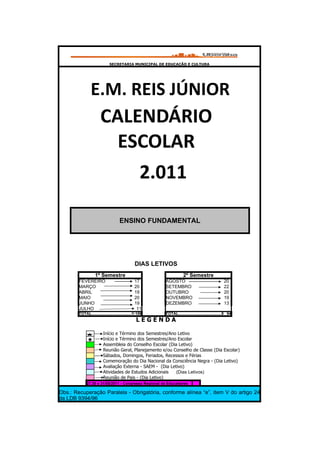 SECRETARIA MUNICIPAL DE EDUCAÇÃO E CULTURA




                E.M. REIS JÚNIOR
                        CALENDÁRIO
                          ESCOLAR
                            2.011

                                      ENSINO FUNDAMENTAL




                                                 DIAS LETIVOS
                    1º Semestre                                        2º Semestre
        FEVEREIRO                                17       AGOSTO                                      20
        MARÇO                                    20       SETEMBRO                                    22
        ABRIL                                    19       OUTUBRO                                     20
        MAIO                                     20       NOVEMBRO                                    19
        JUNHO                                    19       DEZEMBRO                                    13
        JULHO                                     11
        TOTAL.....................................10606
                                                    1     TOTAL........................................94 94
                                                  LEGENDA

                          Início e Término dos Semestres/Ano Letivo
                          Início e Término dos Semestres/Ano Escolar
                          Assembleia do Conselho Escolar (Dia Letivo)
                          Reunião Geral, Planejamento e/ou Conselho de Classe (Dia Escolar)
                          Sábados, Domingos, Feriados, Recessos e Férias
                          Comemoração do Dia Nacional da Consciência Negra - (Dia Letivo)
                          Avaliação Externa - SAEM - (Dia Letivo)
                          Atividades de Estudos Adicionais   (Dias Letivos)
                          Reunião de Pais - (Dia Letivo)
             27,30 e 31/05/2011 - Congresso Regional de Educadores

Obs.: Recuperação Paralela - Obrigatória, conforme alínea “e”, item V do artigo 24
da LDB 9394/96
 