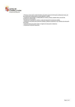 Página 3 de 3
- Primeros cursos de los ciclos formativos de grado superior de formación profesional inicial y de
las enseñanzas profesionales de artes plásticas y diseño.
- Enseñanzas elementales y profesionales de música y danza, excepto sexto curso de las
enseñanzas profesionales.
- Enseñanzas impartidas en centros y aulas de educación de personas adultas.
- Enseñanza secundaria para personas adultas a distancia impartida en los institutos de educación
secundaria.
- Ciclos formativos de grado medio en régimen de educación a distancia.
- Enseñanzas artísticas superiores.
 