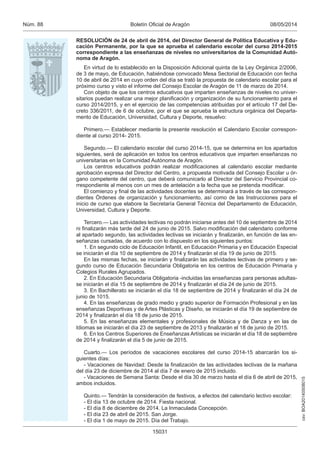 csv:BOA20140508015
08/05/2014Boletín Oficial de AragónNúm. 88
15031
RESOLUCIÓN de 24 de abril de 2014, del Director General de Política Educativa y Edu-
cación Permanente, por la que se aprueba el calendario escolar del curso 2014-2015
correspondiente a las enseñanzas de niveles no universitarios de la Comunidad Autó-
noma de Aragón.
En virtud de lo establecido en la Disposición Adicional quinta de la Ley Orgánica 2/2006,
de 3 de mayo, de Educación, habiéndose convocado Mesa Sectorial de Educación con fecha
10 de abril de 2014 en cuyo orden del día se trató la propuesta de calendario escolar para el
próximo curso y visto el informe del Consejo Escolar de Aragón de 11 de marzo de 2014.
Con objeto de que los centros educativos que imparten enseñanzas de niveles no univer-
sitarios puedan realizar una mejor planificación y organización de su funcionamiento para el
curso 2014/2015, y en el ejercicio de las competencias atribuidas por el artículo 17 del De-
creto 336/2011, de 6 de octubre, por el que se aprueba la estructura orgánica del Departa-
mento de Educación, Universidad, Cultura y Deporte, resuelvo:
Primero.— Establecer mediante la presente resolución el Calendario Escolar correspon-
diente al curso 2014- 2015.
Segundo.— El calendario escolar del curso 2014-15, que se determina en los apartados
siguientes, será de aplicación en todos los centros educativos que imparten enseñanzas no
universitarias en la Comunidad Autónoma de Aragón.
Los centros educativos podrán realizar modificaciones al calendario escolar mediante
aprobación expresa del Director del Centro, a propuesta motivada del Consejo Escolar u ór-
gano competente del centro, que deberá comunicarlo al Director del Servicio Provincial co-
rrespondiente al menos con un mes de antelación a la fecha que se pretenda modificar.
El comienzo y final de las actividades docentes se determinará a través de las correspon-
dientes Órdenes de organización y funcionamiento, así como de las Instrucciones para el
inicio de curso que elabore la Secretaría General Técnica del Departamento de Educación,
Universidad, Cultura y Deporte.
Tercero.— Las actividades lectivas no podrán iniciarse antes del 10 de septiembre de 2014
ni finalizarán más tarde del 24 de junio de 2015. Salvo modificación del calendario conforme
al apartado segundo, las actividades lectivas se iniciarán y finalizarán, en función de las en-
señanzas cursadas, de acuerdo con lo dispuesto en los siguientes puntos:
1. En segundo ciclo de Educación Infantil, en Educación Primaria y en Educación Especial
se iniciarán el día 10 de septiembre de 2014 y finalizarán el día 19 de junio de 2015.
En las mismas fechas, se iniciarán y finalizarán las actividades lectivas de primero y se-
gundo curso de Educación Secundaria Obligatoria en los centros de Educación Primaria y
Colegios Rurales Agrupados.
2. En Educación Secundaria Obligatoria -incluidas las enseñanzas para personas adultas-
se iniciarán el día 15 de septiembre de 2014 y finalizarán el día 24 de junio de 2015.
3. En Bachillerato se iniciarán el día 18 de septiembre de 2014 y finalizarán el día 24 de
junio de 1015.
4. En las enseñanzas de grado medio y grado superior de Formación Profesional y en las
enseñanzas Deportivas y de Artes Plásticas y Diseño, se iniciarán el día 19 de septiembre de
2014 y finalizarán el día 18 de junio de 2015.
5. En las enseñanzas elementales y profesionales de Música y de Danza y en las de
Idiomas se iniciarán el día 23 de septiembre de 2013 y finalizarán el 18 de junio de 2015.
6. En los Centros Superiores de Enseñanzas Artísticas se iniciarán el día 18 de septiembre
de 2014 y finalizarán el día 5 de junio de 2015.
Cuarto.— Los períodos de vacaciones escolares del curso 2014-15 abarcarán los si-
guientes días:
- Vacaciones de Navidad: Desde la finalización de las actividades lectivas de la mañana
del día 23 de diciembre de 2014 al día 7 de enero de 2015 incluido.
- Vacaciones de Semana Santa: Desde el día 30 de marzo hasta el día 6 de abril de 2015,
ambos incluidos.
Quinto.— Tendrán la consideración de festivos, a efectos del calendario lectivo escolar:
- El día 13 de octubre de 2014. Fiesta nacional.
- El día 8 de diciembre de 2014. La Inmaculada Concepción.
- El día 23 de abril de 2015. San Jorge.
- El día 1 de mayo de 2015. Día del Trabajo.
 