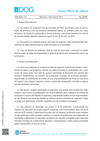 DOG Núm. 113	 Mércores, 17 de xuño de 2015	 Páx. 24090
ISSN1130-9229 Depósito legal C.494-1998 http://www.xunta.es/diario-oficial-galicia
3. Sesións de avaliación.
3.1. As sesións de avaliación final do alumnado da ESO, do primeiro curso de bacha-
relato, do primeiro curso da formación profesional básica, do primeiro curso dos ciclos
formativos de formación profesional no réxime ordinario e dos ciclos formativos no réxime
de persoas adultas deberán realizarse a partir do día 22 de xuño de 2016.
3.2. As sesións de avaliación final do alumnado do segundo curso de bacharelato ade-
cuaranse ás datas previstas para a proba de acceso á universidade.
3.3. Para as sesións de avaliación final do resto do alumnado, a dirección do centro
deberá propor as datas correspondentes á xefatura territorial que corresponda, para a súa
autorización.
4. Horario do profesorado.
4.1. Unha vez realizadas as avaliacións finais do segundo curso de bacharelato, impar-
tiranse as clases nas disciplinas obxecto da proba de acceso á universidade ata a reali-
zación da citada proba. Con este fin, quedan autorizadas as direccións dos centros para
introducir modificacións nos horarios do profesorado e grupos de alumnado afectados,
asignándolle ao profesorado as tarefas da súa responsabilidade nas horas en que deixe
de impartir a súa materia, segundo o cargo ou posto que desempeñe, incluídas as gardas
que se consideren necesarias.
4.2. Así mesmo, quedan autorizadas as direccións dos centros para introduciren modi-
ficacións nos horarios do profesorado que se vexa afectado pola realización do módulo de
formación en centros de traballo do alumnado, asignándolle tarefas da súa responsabilida-
de nas horas en que deixe de impartir os módulos da súa competencia, segundo o cargo
ou posto que desempeñe, incluídas as gardas que se consideren necesarias.
4.3. Sen prexuízo do expresado nos puntos 4.1 e 4.2 anteriores, o profesorado dos
institutos de educación secundaria seguirá cumprindo o seu horario lectivo ata o día 22 de
xuño de 2016, incluído. A partir dese día e ata o día 30 inclusive, as direccións dos institutos
de educación secundaria poderán modificar os horarios do profesorado para adecualos ás
actividades establecidas no calendario aprobado polo claustro e aceptado pola Inspección
educativa (entrega de cualificacións, atención a reclamacións e cantas outras actividades
estean relacionadas co final de curso).
CVE-DOG:mdsalsi5-vpn4-lhe3-bit6-es1z7epxonm3
 