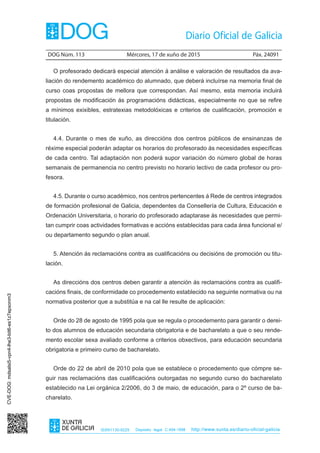 DOG Núm. 113	 Mércores, 17 de xuño de 2015	 Páx. 24091
ISSN1130-9229 Depósito legal C.494-1998 http://www.xunta.es/diario-oficial-galicia
O profesorado dedicará especial atención á análise e valoración de resultados da ava-
liación do rendemento académico do alumnado, que deberá incluírse na memoria final de
curso coas propostas de mellora que correspondan. Así mesmo, esta memoria incluirá
propostas de modificación ás programacións didácticas, especialmente no que se refire
a mínimos exixibles, estratexias metodolóxicas e criterios de cualificación, promoción e
titulación.
4.4. Durante o mes de xuño, as direccións dos centros públicos de ensinanzas de
réxime especial poderán adaptar os horarios do profesorado ás necesidades específicas
de cada centro. Tal adaptación non poderá supor variación do número global de horas
semanais de permanencia no centro previsto no horario lectivo de cada profesor ou pro-
fesora.
4.5. Durante o curso académico, nos centros pertencentes á Rede de centros integrados
de formación profesional de Galicia, dependentes da Consellería de Cultura, Educación e
Ordenación Universitaria, o horario do profesorado adaptarase ás necesidades que permi-
tan cumprir coas actividades formativas e accións establecidas para cada área funcional e/
ou departamento segundo o plan anual.
5. Atención ás reclamacións contra as cualificacións ou decisións de promoción ou titu-
lación.
As direccións dos centros deben garantir a atención ás reclamacións contra as cualifi-
cacións finais, de conformidade co procedemento establecido na seguinte normativa ou na
normativa posterior que a substitúa e na cal lle resulte de aplicación:
Orde do 28 de agosto de 1995 pola que se regula o procedemento para garantir o derei-
to dos alumnos de educación secundaria obrigatoria e de bacharelato a que o seu rende-
mento escolar sexa avaliado conforme a criterios obxectivos, para educación secundaria
obrigatoria e primeiro curso de bacharelato.
Orde do 22 de abril de 2010 pola que se establece o procedemento que cómpre se-
guir nas reclamacións das cualificacións outorgadas no segundo curso do bacharelato
establecido na Lei orgánica 2/2006, do 3 de maio, de educación, para o 2º curso de ba-
charelato.
CVE-DOG:mdsalsi5-vpn4-lhe3-bit6-es1z7epxonm3
 