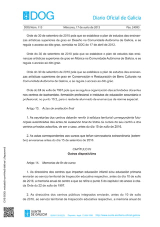 DOG Núm. 113	 Mércores, 17 de xuño de 2015	 Páx. 24093
ISSN1130-9229 Depósito legal C.494-1998 http://www.xunta.es/diario-oficial-galicia
Orde do 30 de setembro de 2010 pola que se establece o plan de estudos das ensinan-
zas artísticas superiores de grao en Deseño na Comunidade Autónoma de Galicia, e se
regula o acceso ao dito grao, corrixida no DOG do 17 de abril de 2012.
Orde do 30 de setembro de 2010 pola que se establece o plan de estudos das ensi-
nanzas artísticas superiores de grao en Música na Comunidade Autónoma de Galicia, e se
regula o acceso ao dito grao.
Orde do 30 de setembro de 2010 pola que se establece o plan de estudos das ensinan-
zas artísticas superiores de grao en Conservación e Restauración de Bens Culturais na
Comunidade Autónoma de Galicia, e se regula o acceso ao dito grao.
Orde do 24 de xullo de 1991 pola que se regula a organización das actividades docentes
nos centros de bacharelato, formación profesional e institutos de educación secundaria e
profesional, no punto 10.2, para o restante alumnado de ensinanzas de réxime especial.
Artigo 13.  Actas de avaliación final
1. As secretarías dos centros deberán remitir á xefatura territorial correspondente foto-
copias autenticadas das actas de avaliación final de todos os cursos do seu centro e dos
centros privados adscritos, de ser o caso, antes do día 15 de xullo de 2016.
2. As actas correspondentes aos cursos que teñan convocatoria extraordinaria (setem-
bro) enviaranse antes do día 15 de setembro de 2016.
CAPÍTULO IV
Outras disposicións
Artigo 14.  Memorias de fin de curso
1. As direccións dos centros que impartan educación infantil e/ou educación primaria
enviarán ao servizo territorial de Inspección educativa respectivo, antes do día 10 de xullo
de 2016, a memoria anual do centro a que se refire o punto 5 do capítulo I do anexo á cita-
da Orde do 22 de xullo de 1997.
2. As direccións dos centros públicos integrados enviarán, antes do 10 de xullo
de 2016, ao servizo territorial de Inspección educativa respectivo, a memoria anual do
CVE-DOG:mdsalsi5-vpn4-lhe3-bit6-es1z7epxonm3
 
