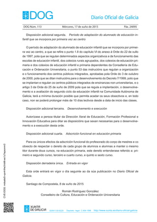 DOG Núm. 113	 Mércores, 17 de xuño de 2015	 Páx. 24095
ISSN1130-9229 Depósito legal C.494-1998 http://www.xunta.es/diario-oficial-galicia
Disposición adicional segunda.  Período de adaptación do alumnado de educación in-
fantil que se incorpora por primeira vez ao centro
O período de adaptación do alumnado de educación infantil que se incorpora por primei-
ra vez ao centro, a que se refire o punto 1.8 do capítulo VI do anexo á Orde do 22 de xullo
de 1997, pola que se regulan determinados aspectos organizativos e de funcionamento das
escolas de educación infantil, dos colexios rurais agrupados, dos colexios de educación pri-
maria e dos colexios de educación infantil e primaria dependentes da Consellería de Edu-
cación e Ordenación Universitaria, o punto 53 das instrucións que regulan a organización
e o funcionamento dos centros públicos integrados, aprobadas pola Orde do 3 de outubro
de 2000, pola que se ditan instrucións para o desenvolvemento do Decreto 7/1999, polo que
se implantan e regulan os centros públicos integrados de ensinanzas non universitarias, e o
artigo 3 da Orde do 25 de xuño de 2009 pola que se regula a implantación, o desenvolve-
mento e a avaliación do segundo ciclo da educación infantil na Comunidade Autónoma de
Galicia, terá a mínima duración posible que permita acadar os seus obxectivos e, en todo
caso, non se poderá prolongar máis de 10 días lectivos desde a data de inicio das clases.
Disposición adicional terceira.  Desenvolvemento e execución
Autorízase a persoa titular da Dirección Xeral de Educación, Formación Profesional e
Innovación Educativa para ditar as disposicións que sexan necesarias para o desenvolve-
mento e a execución desta orde.
Disposición adicional cuarta.  Adscrición funcional en educación primaria
Para os únicos efectos da adscrición funcional do profesorado do corpo de mestres e co
obxecto de respectar o dereito de cada grupo de alumnos e alumnas a manter o mesmo
titor durante dous cursos, na educación primaria, este dereito entenderase referido a: pri-
meiro e segundo curso, terceiro e cuarto curso, e quinto e sexto curso.
Disposición derradeira única.  Entrada en vigor
Esta orde entrará en vigor o día seguinte ao da súa publicación no Diario Oficial de
Galicia.
Santiago de Compostela, 8 de xuño de 2015
Román Rodríguez González
Conselleiro de Cultura, Educación e Ordenación Universitaria
CVE-DOG:mdsalsi5-vpn4-lhe3-bit6-es1z7epxonm3
 