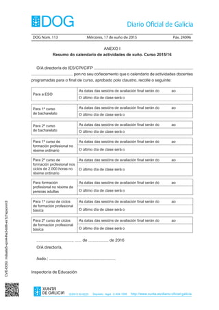 DOG Núm. 113	 Mércores, 17 de xuño de 2015	 Páx. 24096
ISSN1130-9229 Depósito legal C.494-1998 http://www.xunta.es/diario-oficial-galicia
ANEXO I
Resumo do calendario de actividades de xuño. Curso 2015/16
O/A director/a do IES/CPI/CIFP ........................................................................................
..................................... pon no seu coñecemento que o calendario de actividades docentes
programadas para o final de curso, aprobado polo claustro, recolle o seguinte:
Para a ESO
As datas das sesións de avaliación final serán do ao
O último día de clase será o
Para 1º curso
de bacharelato
As datas das sesións de avaliación final serán do ao
O último día de clase será o
Para 2º curso
de bacharelato
As datas das sesións de avaliación final serán do ao
O último día de clase será o
Para 1º curso de
formación profesional no
réxime ordinario
As datas das sesións de avaliación final serán do ao
O último día de clase será o
Para 2º curso de
formación profesional nos
ciclos de 2.000 horas no
réxime ordinario
As datas das sesións de avaliación final serán do ao
O último día de clase será o
Para formación
profesional no réxime de
persoas adultas
As datas das sesións de avaliación final serán do ao
O último día de clase será o
Para 1º curso de ciclos
de formación profesional
básica
As datas das sesións de avaliación final serán do ao
O último día de clase será o
Para 2º curso de ciclos
de formación profesional
básica
As datas das sesións de avaliación final serán do ao
O último día de clase será o
................................, ...... de .................. de 2016
O/A director/a,
Asdo.: ...........................................................
Inspector/a de Educación
CVE-DOG:mdsalsi5-vpn4-lhe3-bit6-es1z7epxonm3
 