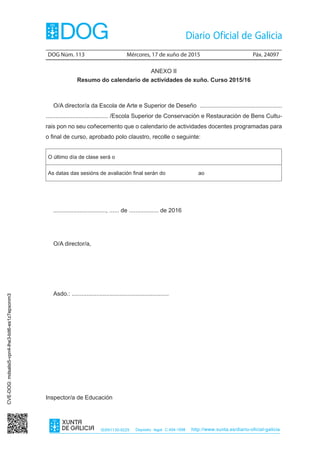 DOG Núm. 113	 Mércores, 17 de xuño de 2015	 Páx. 24097
ISSN1130-9229 Depósito legal C.494-1998 http://www.xunta.es/diario-oficial-galicia
ANEXO II
Resumo do calendario de actividades de xuño. Curso 2015/16
O/A director/a da Escola de Arte e Superior de Deseño ..................................................
...................................... /Escola Superior de Conservación e Restauración de Bens Cultu-
rais pon no seu coñecemento que o calendario de actividades docentes programadas para
o final de curso, aprobado polo claustro, recolle o seguinte:
O último día de clase será o
As datas das sesións de avaliación final serán do ao
................................, ...... de .................. de 2016
O/A director/a,
Asdo.: ...........................................................
Inspector/a de Educación
CVE-DOG:mdsalsi5-vpn4-lhe3-bit6-es1z7epxonm3
 