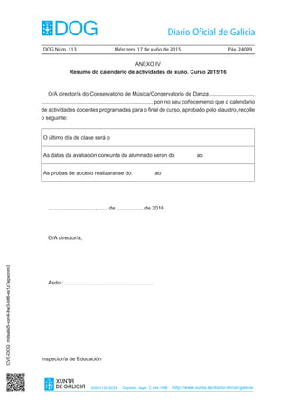 DOG Núm. 113	 Mércores, 17 de xuño de 2015	 Páx. 24099
ISSN1130-9229 Depósito legal C.494-1998 http://www.xunta.es/diario-oficial-galicia
ANEXO IV
Resumo do calendario de actividades de xuño. Curso 2015/16
O/A director/a do Conservatorio de Música/Conservatorio de Danza ..............................
........................................................................... pon no seu coñecemento que o calendario
de actividades docentes programadas para o final de curso, aprobado polo claustro, recolle
o seguinte:
O último día de clase será o
As datas da avaliación conxunta do alumnado serán do ao
As probas de acceso realizaranse do ao
................................, ...... de .................. de 2016
O/A director/a,
Asdo.: ...........................................................
Inspector/a de Educación
CVE-DOG:mdsalsi5-vpn4-lhe3-bit6-es1z7epxonm3
 