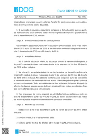 DOG Núm. 113	 Mércores, 17 de xuño de 2015	 Páx. 24083
ISSN1130-9229 Depósito legal C.494-1998 http://www.xunta.es/diario-oficial-galicia
integrados de ensinanzas non universitarias. Para tal fin, as direccións dos centros elabo-
rarán o correspondente horario de gardas.
5. O alumnado de educación secundaria obrigatoria e de bacharelato que non puide-
se matricularse no prazo ordinario poderá facelo no prazo extraordinario, que rematará o
día 10 de setembro de 2015, incluído.
Artigo 4.  Comedores escolares dos centros públicos
Os comedores escolares funcionarán en educación primaria desde o día 10 de setem-
bro de 2015 ata o 22 de xuño de 2016, e en educación secundaria obrigatoria desde o
día 15 de setembro de 2015 ata o 22 de xuño de 2016.
Artigo 5.  Actividades lectivas
1. No 2º ciclo de educación infantil, na educación primaria e na educación especial, a
impartición efectiva de clases realizarase do día 10 de setembro de 2015 ao 22 de xuño
de 2016, ambos inclusive.
2. Na educación secundaria obrigatoria, no bacharelato e na formación profesional a
impartición efectiva de clases realizarase do día 15 de setembro de 2015 ao 22 de xuño
de 2016, ambos inclusive. Non obstante o anterior, para o segundo curso de bacharelato
a impartición efectiva de clases rematará de acordo coas datas previstas para a proba de
acceso á universidade. Terán a consideración de días lectivos os dedicados á impartición
efectiva de clases e aqueles que se dediquen á realización das probas e avaliacións finais
das convocatorias ordinaria e extraordinaria.
3. Nas ensinanzas de réxime especial as actividades lectivas realizaranse entre os
días 15 de setembro de 2015 e 30 de xuño de 2016, de acordo cos calendarios de probas
de acceso e probas de certificación establecidos para cada unha delas.
Artigo 6.  Períodos de vacacións
1. Nadal: desde o día 21 de decembro de 2015 ata o día 6 de xaneiro de 2016, ambos
inclusive.
2. Entroido: días 8, 9 e 10 de febreiro de 2016.
3. Semana Santa: desde o día 21 ata o 28 de marzo de 2016, ambos inclusive.
CVE-DOG:mdsalsi5-vpn4-lhe3-bit6-es1z7epxonm3
 