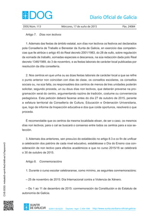 DOG Núm. 113	 Mércores, 17 de xuño de 2015	 Páx. 24084
ISSN1130-9229 Depósito legal C.494-1998 http://www.xunta.es/diario-oficial-galicia
Artigo 7.  Días non lectivos
1. Ademais das festas de ámbito estatal, son días non lectivos os festivos así declarados
pola Consellería de Traballo e Benestar da Xunta de Galicia, en exercicio das competen-
cias que lle atribúe o artigo 45 do Real decreto 2001/1983, do 28 de xullo, sobre regulación
da xornada de traballo, xornadas especiais e descansos, na súa redacción dada polo Real
decreto 1346/1989, do 3 de novembro, e as festas laborais de carácter local publicadas por
resolución da dita consellería.
2. Nos centros en que unha ou as dúas festas laborais de carácter local a que se refire
o punto anterior non coincidan con días de clase, os consellos escolares, os consellos
sociais ou, na súa falta, os responsables dos centros de menos de tres unidades poderán
solicitar, segundo proceda, un ou dous días non lectivos, que deberán preverse na pro-
gramación xeral do centro, argumentando razóns de tradición, costume ou conveniencia
pedagóxica. Esta petición deberá facerse antes do día 27 de outubro de 2015, perante
a xefatura territorial da Consellería de Cultura, Educación e Ordenación Universitaria,
que, logo de informe da Inspección educativa e dos que coide oportunos, resolverá o que
proceda.
É recomendable que os centros da mesma localidade elixan, de ser o caso, os mesmos
días non lectivos, para o cal se buscará o consenso entre todos os centros para a súa se-
lección.
3. Ademais dos anteriores, sen prexuízo do establecido no artigo 8.3 e co fin de unificar
a celebración dos patróns de cada nivel educativo, establécese o Día do Ensino coa con-
sideración de non lectivo para efectos académicos e que no curso 2015/16 se celebrará
o 30 de outubro de 2015.
Artigo 8.  Conmemoracións
1. Durante o curso escolar celebraranse, como mínimo, as seguintes conmemoracións:
– 25 de novembro de 2015: Día Internacional contra a Violencia de Xénero.
– Do 1 ao 11 de decembro de 2015: conmemoración da Constitución e do Estatuto de
autonomía de Galicia.
CVE-DOG:mdsalsi5-vpn4-lhe3-bit6-es1z7epxonm3
 