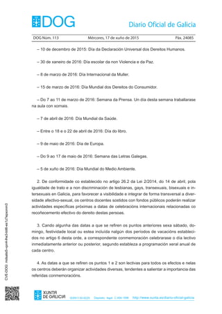 DOG Núm. 113	 Mércores, 17 de xuño de 2015	 Páx. 24085
ISSN1130-9229 Depósito legal C.494-1998 http://www.xunta.es/diario-oficial-galicia
– 10 de decembro de 2015: Día da Declaración Universal dos Dereitos Humanos.
– 30 de xaneiro de 2016: Día escolar da non Violencia e da Paz.
– 8 de marzo de 2016: Día Internacional da Muller.
– 15 de marzo de 2016: Día Mundial dos Dereitos do Consumidor.
– Do 7 ao 11 de marzo de 2016: Semana da Prensa. Un día desta semana traballarase
na aula con xornais.
– 7 de abril de 2016: Día Mundial da Saúde.
– Entre o 18 e o 22 de abril de 2016: Día do libro.
– 9 de maio de 2016: Día de Europa.
– Do 9 ao 17 de maio de 2016: Semana das Letras Galegas.
– 5 de xuño de 2016: Día Mundial do Medio Ambiente.
2. De conformidade co establecido no artigo 26.2 da Lei 2/2014, do 14 de abril, pola
igualdade de trato e a non discriminación de lesbianas, gays, transexuais, bisexuais e in-
tersexuais en Galicia, para favorecer a visibilidade e integrar de forma transversal a diver-
sidade afectivo-sexual, os centros docentes sostidos con fondos públicos poderán realizar
actividades específicas próximas a datas de celebracións internacionais relacionadas co
recoñecemento efectivo do dereito destas persoas.
3. Cando algunha das datas a que se refiren os puntos anteriores sexa sábado, do-
mingo, festividade local ou estea incluída nalgún dos períodos de vacacións estableci-
dos no artigo 6 desta orde, a correspondente conmemoración celebrarase o día lectivo
inmediatamente anterior ou posterior, segundo estableza a programación xeral anual de
cada centro.
4. As datas a que se refiren os puntos 1 e 2 son lectivas para todos os efectos e nelas
os centros deberán organizar actividades diversas, tendentes a salientar a importancia das
referidas conmemoracións.
CVE-DOG:mdsalsi5-vpn4-lhe3-bit6-es1z7epxonm3
 