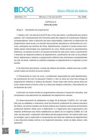 DOG Núm. 113	 Mércores, 17 de xuño de 2015	 Páx. 24086
ISSN1130-9229 Depósito legal C.494-1998 http://www.xunta.es/diario-oficial-galicia
CAPÍTULO II
Inicio do curso
Artigo 9.  Actividades de programación
1. Desde o día 1 de setembro de 2015 ata o inicio das clases, o profesorado dos centros
públicos, ben individualmente ben formando parte dos órganos de coordinación didáctica
correspondentes, baixo a dirección dos seus responsables, colaborará na elaboración da
programación xeral anual e na revisión dos proxectos educativos e concrecións de currí-
culos, participará nas reunións de ciclos, departamentos, claustros e cantas outras activi-
dades estean relacionadas coa organización do curso. Neste período os departamentos
didácticos, os equipos de ciclo e os equipos docentes de cada curso, baixo a coordinación
e dirección da respectiva xefatura de departamento, coordinación de ciclo ou do profesor
titor/a, dedicaranse a elaborar a programación didáctica das ensinanzas correspondentes
ao ciclo, ás áreas, materias ou módulos integrados no departamento e a organizar o curso
escolar.
2. As direccións dos centros, a través da xefatura de estudos, velarán para que o profe-
sorado realice as funcións do punto anterior.
3. Previamente ao inicio de curso, o profesorado responsable de cada departamento,
da coordinación de ciclo na educación infantil e o titor ou titora de curso fará entrega da
programación didáctica á xefatura de estudos. Cando haxa máis dunha persoa titora por
curso, desenvolverá a función o titor ou a titora que designe a dirección, oídos todos/as os/
as titores/as de curso.
A dirección do centro remitirá as programacións docentes á Inspección educativa, que
comprobará a súa adecuación ao establecido nas disposicións vixentes.
En desenvolvemento do establecido no artigo 34 do Decreto 114/2010, do 1 de xullo,
polo que se establece a ordenación xeral da formación profesional do sistema educativo
de Galicia, os centros sostidos con fondos públicos que impartan ensinanzas de formación
profesional deberán utilizar para a elaboración e o seguimento das programacións dos
módulos profesionais dos títulos establecidos ao abeiro da Lei orgánica 2/2006, do 3 de
maio, de educación, a aplicación informática web de programacións. Do mesmo xeito, para
as entregas, para a supervisión e comprobación por parte das xefaturas de departamento
e das direccións destes centros e da Inspección educativa, tamén se debe utilizar a dita
aplicación.
CVE-DOG:mdsalsi5-vpn4-lhe3-bit6-es1z7epxonm3
 