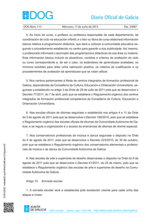 DOG Núm. 113	 Mércores, 17 de xuño de 2015	 Páx. 24087
ISSN1130-9229 Depósito legal C.494-1998 http://www.xunta.es/diario-oficial-galicia
4. Ao inicio de curso, o profesor ou profesora responsable de cada departamento, da
coordinación de ciclo na educación infantil, e o titor ou titora de curso elaborará información
básica relativa á programación didáctica, que dará a coñecer á comunidade educativa se-
guindo o procedemento establecido no centro para garantir a súa publicidade. Así mesmo,
o profesorado informará o alumnado das programacións didácticas da súa área ou materia.
Esta información básica incluirá os obxectivos, contidos e criterios de avaliación do ciclo
ou curso correspondente e, de ser o caso, os estándares de aprendizaxe avaliables, os
mínimos exixibles para obter unha valoración positiva, os criterios de cualificación e os
procedementos de avaliación da aprendizaxe que se vaian utilizar.
5. Nos centros pertencentes á Rede de centros integrados de formación profesional de
Galicia, dependentes da Consellería de Cultura, Educación e Ordenación Universitaria, se-
guirase o establecido no artigo 3 da Orde do 29 de xullo de 2011 pola que se desenvolve o
Decreto 77/2011, do 7 de abril, polo que se establece o Regulamento orgánico dos centros
integrados de formación profesional competencia da Consellería de Cultura, Educación e
Ordenación Universitaria.
6. Nas escolas oficiais de idiomas seguirase o establecido nos artigos 4 e 11 da Orde
do 5 de agosto de 2011 pola que se desenvolve o Decreto 189/2010, polo que se establece
o Regulamento orgánico das escolas oficiais de idiomas da Comunidade Autónoma de Ga-
licia, e se regula a organización e o acceso ás ensinanzas de idiomas de réxime especial.
7. Nos conservatorios profesionais de música e danza seguirase o disposto na Orde
do 4 de agosto de 2011, pola que se desenvolve o Decreto 223/2010, do 30 de outubro,
polo que se establece o Regulamento orgánico dos conservatorios elementais e profesio-
nais de música e de danza da Comunidade Autónoma de Galicia.
8. Nas escolas de arte e superiores de deseño observarase o disposto na Orde do 8 de
agosto de 2011 pola que se desenvolve o Decreto 61/2011, do 24 de marzo, polo que se
establece o Regulamento orgánico das escolas de arte e superiores de deseño na Comu-
nidade Autónoma de Galicia.
Artigo 10.  Xornada escolar
1. A xornada escolar será a establecida pola lexislación vixente para cada unha das
etapas e niveis.
CVE-DOG:mdsalsi5-vpn4-lhe3-bit6-es1z7epxonm3
 