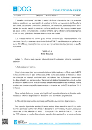 DOG Núm. 113	 Mércores, 17 de xuño de 2015	 Páx. 24088
ISSN1130-9229 Depósito legal C.494-1998 http://www.xunta.es/diario-oficial-galicia
2. Aqueles centros que combinen o servizo de transporte escolar con outros centros
deberán establecer, coa autorización da xefatura territorial correspondente da Consellería
de Cultura, Educación e Ordenación Universitaria, un horario que, coas adaptacións nece-
sarias, lles permita garantir o axuste e a perfecta coordinación dos centros con este servi-
zo. Estes centros comunicaranlle á xefatura territorial a proposta de horario escolar para o
curso 2015/16, que deberá resolver antes do inicio das clases.
3. A xornada matinal nos centros que a tivesen concedida pola xefatura territorial para
os meses de xuño e setembro do ano académico 2014/15 considérase prorrogada para o
curso 2015/16 nos mesmos termos, sempre que non variasen as circunstancias en que foi
concedida.
CAPÍTULO III
Final de curso
Artigo 11.  Centros que imparten educación infantil, educación primaria e educación
especial
1. Actividades non lectivas.
O período comprendido entre o remate de impartición de clases e o 30 de xuño de 2016
inclusive será dedicado polo profesorado, entre outras actividades, a elaborar as actas
de avaliación, os informes individualizados, os informes para as familias e os documen-
tos de avaliación que correspondan. O profesorado dedicará especial atención á análise
e valoración de resultados da avaliación do rendemento académico do alumnado. Todo o
profesorado dos centros públicos permanecerá no centro ata o día 30 de xuño de 2016,
inclusive.
Nese período de tempo, logo de autorización da Inspección educativa, a dirección pode-
rá adecuar o horario do profesorado de acordo coas actividades programadas.
2. Atención ás reclamacións contra as cualificacións ou decisións de promoción.
Sen prexuízo do anterior, as direccións dos centros deben garantir a atención ás recla-
macións contra as cualificacións finais ou decisións de promoción ou titulación, realizadas
dentro dos prazos previstos no punto 11 do capítulo IV do anexo á Orde do 22 de xullo
de 1997 pola que se regulan determinados aspectos de organización e funcionamento das
CVE-DOG:mdsalsi5-vpn4-lhe3-bit6-es1z7epxonm3
 