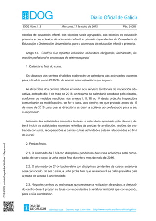 DOG Núm. 113	 Mércores, 17 de xuño de 2015	 Páx. 24089
ISSN1130-9229 Depósito legal C.494-1998 http://www.xunta.es/diario-oficial-galicia
escolas de educación infantil, dos colexios rurais agrupados, dos colexios de educación
primaria e dos colexios de educación infantil e primaria dependentes da Consellería de
Educación e Ordenación Universitaria, para o alumnado de educación infantil e primaria.
Artigo 12.  Centros que imparten educación secundaria obrigatoria, bacharelato, for-
mación profesional e ensinanzas de réxime especial
1. Calendario final do curso.
Os claustros dos centros sinalados elaborarán un calendario das actividades docentes
para o final de curso 2015/16, de acordo coas instrucións que seguen.
As direccións dos centros citados enviarán aos servizos territoriais de Inspección edu-
cativa, antes do día 1 de maio de 2016, un resumo do calendario aprobado polo claustro,
conforme os modelos recollidos nos anexos I, II, III ou IV desta orde. As inspeccións
comunicarán as modificacións, se for o caso, aos centros en que proceda antes do 15
de maio de 2016 para que as direccións as dean a coñecer ao profesorado para o seu
cumprimento.
Ademais das actividades docentes lectivas, o calendario aprobado polo claustro de-
berá incluír as actividades docentes referidas ás probas de avaliación, sesións de ava-
liación conxunta, recuperacións e cantas outras actividades estean relacionadas co final
de curso.
2. Probas finais.
2.1. O alumnado da ESO con disciplinas pendentes de cursos anteriores será convo-
cado, de ser o caso, a unha proba final durante o mes de maio de 2016.
2.2. O alumnado de 2º de bacharelato con disciplinas pendentes de cursos anteriores
será convocado, de ser o caso, a unha proba final que se adecuará ás datas previstas para
a proba de acceso á universidade.
2.3. Naqueles centros ou ensinanzas que prevexan a realización de probas, a dirección
do centro deberá propor as datas correspondentes á xefatura territorial que corresponda,
para a súa autorización.
CVE-DOG:mdsalsi5-vpn4-lhe3-bit6-es1z7epxonm3
 