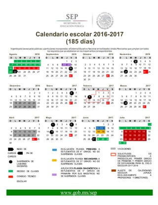 2
D L M M J V S
Calendario escolar 2016-2017
(185 días)
Vigentepara lasescuelas públicas yparticulares incorporadas alSistemaEducativo Nacional enlosEstados Unidos Mexicanos quecumplan con todos
los requisitos que se establecen en los lineamientos correspondientes
Agosto 2016 Septiembre 2016 Octubre 2016 Noviembre 2016
D L M M J V S D L M M J V S D L M M J V S D L M M J V S
1 1 3 4 5
2 3 4 5 6 7 8 6 7 8 9 10 11 12
17 18 19
24 25 26
Diciembre 2016 Enero 2017 Febrero 2017 Marzo 2017
D L M M J V S D L M M J V S D L M M J V S
1 2 3 1 2 3 4 5 6 7 1 2 3 4 1 2 3 4
4 5 6 7 8 9 10 8 9 10 11 12 13 14 5 6 7 8 9 10 11 5 6 7 8 9 10 11
11 12 13 14 15 16 17 15 16 17 18 19 20 21 12 13 14 15 16 17 18 12 13 14 15 16 17 18
Abril 2017 Mayo 2017 Junio 2017 Julio 2017
D L M M J V S D L M M J V S D L M M J V S D L M M J V S
1 1 2 3 4 5 6 1 2 3 1
2 3 4 5 6 7 8 7 8 9 10 11 12 13 4 5 6 7 8 9 10 2 3 4 5 6 7 8
9 10 11 12 13 14 15 14 15 16 17 18 19 20 11 12 13 14 15 16 17 9 10 11 12 13 14 15
16 17 18 19 20 21 22 21 22 23 24 25 26 27 18 19 20 21 22 23 24 16 17 18 19 20 21 22
23 24 25 26 27 28 29 28 29 30 31 25 26 27 28 29 30 23 24 25 26 27 28 29
30 30 31
INICIO DE
CURSOS FIN DE
CURSOS
SUSPENSIÓN DE
LABORES
DOCENTES
RECESO DE CLASES
CONSEJO TÉCNICO
ESCOLAR
EVALUACIÓN PLANEA PRIMARIA A
ESTUDIANTES DE 6° GRADO. NO SE
SUSPENDEN CLASES
EVALUACIÓN PLANEA SECUNDARIA A
ESTUDIANTES DE 3E R
GRADO. NO SE
SUSPENDEN CLASES
APLICACIÓN PLANEA DIAGNÓSTICA A
ESTUDIANTES DE 4° GRADO DE
PRIMARIA POR SUS MAESTROS. NO
SE SUSPENDEN CLASES
VACACIONES
SOLICITUDES DE
PREINSCRIPCIÓN A
PREESCOLAR, PRIMER GRADO
DE PRIMARIA Y PRIMER GRADO
DE SECUNDARIA PARA EL CICLO
ESCOLAR 2017-2018
AJUSTE DE CALENDARIO
ESCOLAR (APLICA
EXCLUSIVAMENTE A
PROFESORES Y DIRECTORES)
www.gob.mx/sep
1 2 3 4 5 6 1 2 3
7 8 9 10 11 12 13 4 5 6 7 8 9 10
14 15 16 17 18 19 20 11 12 13 14 15 16 17 9 10 11 12 13 14 15 13 14 15 16
21 22 23 24 25 26 27 18 19 20 21 22 23 24 16 17 18 19 20 21 22 20 21 22 23
28 29 30 31 25 26 27 28 29 30 23 24 25 26 27 28 29 27 28 29 30
30 31
18 19 20 21 22 23 24 22 23 24 25 26 27 28 19 20 21 22 23 24 25 19 20 21 22 23 24 25
25 26 27 28 29 30 31 29 30 31 26 27 28 26 27 28 29 30 31
 