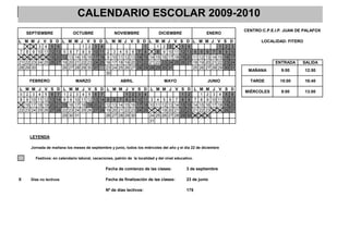 CALENDARIO ESCOLAR 2009-2010
                                                                                                                                                                     CENTRO:C.P.E.I.P. JUAN DE PALAFOX
     SEPTIEMBRE                          OCTUBRE                          NOVIEMBRE                    DICIEMBRE                            ENERO
L M       M    J    V    S    D    L M M J             V    S    D    L M M J V S D                L M     M    J    V    S    D    L M M J V              S    D           LOCALIDAD: FITERO
    1      2    3    4    5    6             1          2    3    4                      1             1    2    3    4    5    6                1          2    3
 7 8       9   10   11   12   13    5 6 7 8             9   10   11    2 3 4 5 6 7 8                7 8     9   10   11   12   13    4 5 6 7 8              9   10
14 15     16   17   18   19   20   12 13 14 15         16   17   18    9 10 11 12 13 14 15         14 15   16   17   18   19   20   11 12 13 14 15         16   17
21 22     23   24   25   26   27   19 20 21 22         23   24   25   16 17 18 19 20 21 22         21 22   23   24   25   26   27   18 19 20 21 22         23   24                ENTRADA     SALIDA
28 29     30                       26 27 28 29         30   31        23 24 25 26 27 28 29         28 29   30   31                  25 26 27 28 29         30   31
                                                                                                                                                                      MAÑANA         9:00       12:50
                                                                      30
          FEBRERO                            MARZO                           ABRIL                          MAYO                            JUNIO                      TARDE        15:00       16:40
L    M    M     J   V    S    D    L    M    M     J   V    S    D    L M M J       V    S    D    L M M J V S                 D    L M     M     J   V    S    D
                                                                                                                                                                     MIÉRCOLES       9:00       13:00
 0    2    3    4    5    6    7    1    2    3    4    5    6    7             1    2    3    4                   1            2       1    2    3    4    5    6
 8    9   10   11   12   13   14    8    9   10   11   12   13   14    5 6 7 8       9   10   11    3 4 5 6 7 8                 9    7 8     9   10   11   12   13
15   16   17   18   19   20   21   15   16   17   18   19   20   21   12 13 14 15   16   17   18   10 11 12 13 14 15           16   14 15   16   17   18   19   20
22   23   24   25   26   27   28   22   23   24   25   26   27   28   19 20 21 22   23   24   25   17 18 19 20 21 22           23   21 22   23   24   25   26   27
                                   29   30   31                       26 27 28 29   30             24 25 26 27 28 29           30   28 29   30
                                                                                                   31


          LEYENDA

          Jornada de mañana los meses de septiembre y junio, todos los miércoles del año y el día 22 de diciembre

            Festivos: en calendario laboral, vacaciones, patrón de la localidad y del nivel educativo.

                                                                      Fecha de comienzo de las clases:                         3 de septiembre

X         Días no lectivos                                            Fecha de finalización de las clases:                     23 de junio

                                                                      Nº de días lectivos:                                     175
 