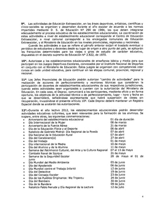 9°. Las actividades de Educación Extraescolar, en las áreas deportivas, artísticas, científicas y
cívico-sociales se organizan y desarrollan durante el año escolar de acuerdo a las normas
impartidas mediante D. S. de Educación N° 290 de 1984, las que deben integrarse
adecuadamente al proceso educativo de los establecimientos educacionales. La coordinación de
estas actividades a nivel de establecimiento educacional corresponde al Centro de Educación
Extraescolar, a nivel comunal corresponde a los encargados comunales de Educación
Extraescolar, y al Ministerio de Educación en los niveles provinciales, regionales y nacionales.
      Cuando las actividades a que se refiere el párrafo anterior exijan el traslado eventual o
periódico de estudiantes y docentes desde su lugar de origen a otro punto del país, se aplicarán
las franquicias determinadas para los viajes o giras de estudio de carácter educativo,
dispuestas en el decreto supremo de Educación N° 2.822, de 1970.

10°. Autorizase a los establecimientos educacionales de enseñanza básica y media para que
participen en los Juegos Deportivos Escolares, convocados por el Instituto Nacional de Deportes
en conjunto con el Ministerio de Educación. Estos juegos se organizan con competencias inter
cursos en cada unidad educativa, para continuar en las etapas comunal, provincial, regional y
nacional.

11°. Los Jefes Provinciales de Educación podrán autorizar "cambio de actividades" para la
realización de acciones de perfeccionamiento y reuniones técnicas que consideren la
participación de docentes de establecimientos educacionales de sus respectivas jurisdicciones,
cuando estas actividades sean organizadas o cuenten con la autorización del Ministerio de
Educación. En cada caso, el Deprov. comunicará a los participantes, mediante oficio y en forma
oportuna, los objetivos de la actividad técnica o de perfeccionamiento, lugar - hora y fecha en
que se desarrollará, señalándose expresamente que habrá suspensión de clases sin
recuperación, invocándose el presente artículo 10 0 . Cada Deprov deberá mantener un Registro
Especial donde se anotarán las autorizaciones.

12°.-Durante el año lectivo 2012, los establecimientos educacionales podrán desarrollar
actividades educativas culturales, que sean relevantes para la formación de los alumnos. Se
sugiere, entre otras, las siguientes conmemoraciones:
 •    Aniversario del establecimiento educacional                    01 día de duración
 •    Día Internacional de la Mujer                                  08 de marzo
 •    Aniversario de la Fuerza Aérea                                 21 de marzo
 •    Día de la Educación Física y el Deporte                        06 de abril
 •    Natalicio de Gabriela Mistral: Día Regional de la Poesía       07 de abril
 •    Día Nacional de la Educación Rural                             07 de abril
 •    Día del Carabinero(a)                                          27 de abril
 •    Día del trabajo                                                01 de mayo
 •    Día internacional de la Madre                                   10 de mayo
 •    Día del Alumno y de la Alumna                                   11 de mayo
 •    Semana del Patrimonio Cultural, del Arte y la Cultura Regional 07 al 13 de mayo
 •    Combate Naval de Iquique                                       21 de mayo
 •    Semana de la Seguridad Escolar                                  28 de mayo al 01 de
      junio
 •    Día Mundial del Medio Ambiente                                  05 de junio
 •    Día del Apoderado                                              06 de junio
 •    Día Mundial contra el Trabajo Infantil                          12 de junio
 •    Día del Detective                                               19 de junio
 •     Día del Consejo Escolar                                        23 de junio
 •     Día de los Pueblos Originarios: We Tripantu                    24 de junio
 •     Día del Bombero                                                30 de junio
 •    Día de la Bandera                                               09 de julio
 •    Natalicio Pablo Neruda y Día Regional de la Lectura             12 de julio


                                                                                                4
 