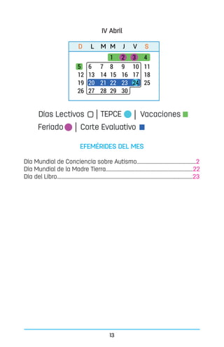 13
EFEMÉRIDES DEL MES
Día Mundial de Conciencia sobre Autismo.......................................................2
Día Mundial de la Madre Tierra.................................................................................22
Día del Libro..............................................................................................................................23
D L M M J V S
Vacaciones
Feriado Corte Evaluativo
Días Lectivos TEPCE
IV Abril
 