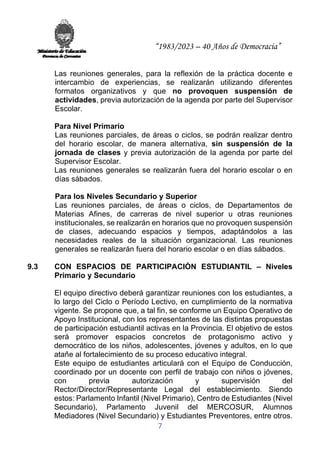 “1983/2023 – 40 Años de Democracia”
7
Las reuniones generales, para la reflexión de la práctica docente e
intercambio de experiencias, se realizarán utilizando diferentes
formatos organizativos y que no provoquen suspensión de
actividades, previa autorización de la agenda por parte del Supervisor
Escolar.
Para Nivel Primario
Las reuniones parciales, de áreas o ciclos, se podrán realizar dentro
del horario escolar, de manera alternativa, sin suspensión de la
jornada de clases y previa autorización de la agenda por parte del
Supervisor Escolar.
Las reuniones generales se realizarán fuera del horario escolar o en
días sábados.
Para los Niveles Secundario y Superior
Las reuniones parciales, de áreas o ciclos, de Departamentos de
Materias Afines, de carreras de nivel superior u otras reuniones
institucionales, se realizarán en horarios que no provoquen suspensión
de clases, adecuando espacios y tiempos, adaptándolos a las
necesidades reales de la situación organizacional. Las reuniones
generales se realizarán fuera del horario escolar o en días sábados.
9.3 CON ESPACIOS DE PARTICIPACIÓN ESTUDIANTIL – Niveles
Primario y Secundario
El equipo directivo deberá garantizar reuniones con los estudiantes, a
lo largo del Ciclo o Período Lectivo, en cumplimiento de la normativa
vigente. Se propone que, a tal fin, se conforme un Equipo Operativo de
Apoyo Institucional, con los representantes de las distintas propuestas
de participación estudiantil activas en la Provincia. El objetivo de estos
será promover espacios concretos de protagonismo activo y
democrático de los niños, adolescentes, jóvenes y adultos, en lo que
atañe al fortalecimiento de su proceso educativo integral.
Este equipo de estudiantes articulará con el Equipo de Conducción,
coordinado por un docente con perfil de trabajo con niños o jóvenes,
con previa autorización y supervisión del
Rector/Director/Representante Legal del establecimiento. Siendo
estos: Parlamento Infantil (Nivel Primario), Centro de Estudiantes (Nivel
Secundario), Parlamento Juvenil del MERCOSUR, Alumnos
Mediadores (Nivel Secundario) y Estudiantes Preventores, entre otros.
 