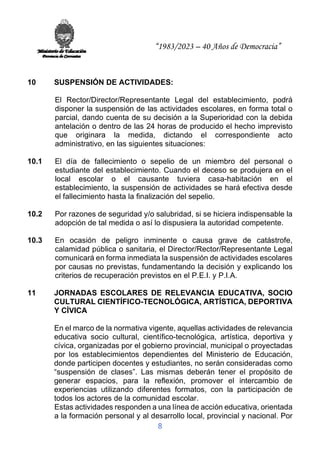 “1983/2023 – 40 Años de Democracia”
8
10 SUSPENSIÓN DE ACTIVIDADES:
El Rector/Director/Representante Legal del establecimiento, podrá
disponer la suspensión de las actividades escolares, en forma total o
parcial, dando cuenta de su decisión a la Superioridad con la debida
antelación o dentro de las 24 horas de producido el hecho imprevisto
que originara la medida, dictando el correspondiente acto
administrativo, en las siguientes situaciones:
10.1 El día de fallecimiento o sepelio de un miembro del personal o
estudiante del establecimiento. Cuando el deceso se produjera en el
local escolar o el causante tuviera casa-habitación en el
establecimiento, la suspensión de actividades se hará efectiva desde
el fallecimiento hasta la finalización del sepelio.
10.2 Por razones de seguridad y/o salubridad, si se hiciera indispensable la
adopción de tal medida o así lo dispusiera la autoridad competente.
10.3 En ocasión de peligro inminente o causa grave de catástrofe,
calamidad pública o sanitaria, el Director/Rector/Representante Legal
comunicará en forma inmediata la suspensión de actividades escolares
por causas no previstas, fundamentando la decisión y explicando los
criterios de recuperación previstos en el P.E.I. y P.I.A.
11 JORNADAS ESCOLARES DE RELEVANCIA EDUCATIVA, SOCIO
CULTURAL CIENTÍFICO-TECNOLÓGICA, ARTÍSTICA, DEPORTIVA
Y CÍVICA
En el marco de la normativa vigente, aquellas actividades de relevancia
educativa socio cultural, científico-tecnológica, artística, deportiva y
cívica, organizadas por el gobierno provincial, municipal o proyectadas
por los establecimientos dependientes del Ministerio de Educación,
donde participen docentes y estudiantes, no serán consideradas como
“suspensión de clases”. Las mismas deberán tener el propósito de
generar espacios, para la reflexión, promover el intercambio de
experiencias utilizando diferentes formatos, con la participación de
todos los actores de la comunidad escolar.
Estas actividades responden a una línea de acción educativa, orientada
a la formación personal y al desarrollo local, provincial y nacional. Por
 