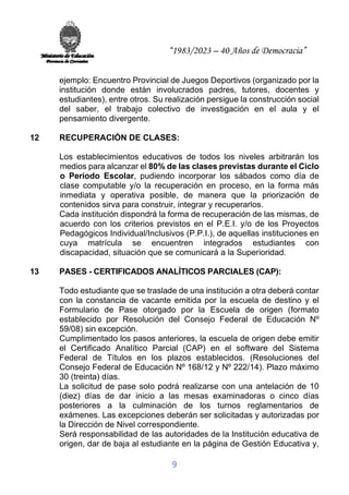 “1983/2023 – 40 Años de Democracia”
9
ejemplo: Encuentro Provincial de Juegos Deportivos (organizado por la
institución donde están involucrados padres, tutores, docentes y
estudiantes), entre otros. Su realización persigue la construcción social
del saber, el trabajo colectivo de investigación en el aula y el
pensamiento divergente.
12 RECUPERACIÓN DE CLASES:
Los establecimientos educativos de todos los niveles arbitrarán los
medios para alcanzar el 80% de las clases previstas durante el Ciclo
o Período Escolar, pudiendo incorporar los sábados como día de
clase computable y/o la recuperación en proceso, en la forma más
inmediata y operativa posible, de manera que la priorización de
contenidos sirva para construir, integrar y recuperarlos.
Cada institución dispondrá la forma de recuperación de las mismas, de
acuerdo con los criterios previstos en el P.E.I. y/o de los Proyectos
Pedagógicos Individual/Inclusivos (P.P.I.), de aquellas instituciones en
cuya matrícula se encuentren integrados estudiantes con
discapacidad, situación que se comunicará a la Superioridad.
13 PASES - CERTIFICADOS ANALÍTICOS PARCIALES (CAP):
Todo estudiante que se traslade de una institución a otra deberá contar
con la constancia de vacante emitida por la escuela de destino y el
Formulario de Pase otorgado por la Escuela de origen (formato
establecido por Resolución del Consejo Federal de Educación Nº
59/08) sin excepción.
Cumplimentado los pasos anteriores, la escuela de origen debe emitir
el Certificado Analítico Parcial (CAP) en el software del Sistema
Federal de Títulos en los plazos establecidos. (Resoluciones del
Consejo Federal de Educación Nº 168/12 y Nº 222/14). Plazo máximo
30 (treinta) días.
La solicitud de pase solo podrá realizarse con una antelación de 10
(diez) días de dar inicio a las mesas examinadoras o cinco días
posteriores a la culminación de los turnos reglamentarios de
exámenes. Las excepciones deberán ser solicitadas y autorizadas por
la Dirección de Nivel correspondiente.
Será responsabilidad de las autoridades de la Institución educativa de
origen, dar de baja al estudiante en la página de Gestión Educativa y,
 
