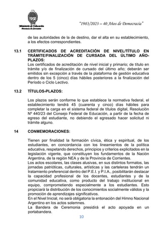 “1983/2023 – 40 Años de Democracia”
10
de las autoridades de la de destino, dar el alta en su establecimiento,
a los efectos correspondientes.
13.1 CERTIFICADOS DE ACREDITACIÓN DE NIVEL/TÍTULO EN
TRÁMITE/FINALIZACIÓN DE CURSADA DEL ÚLTIMO AÑO-
PLAZOS:
Los certificados de acreditación de nivel inicial y primario; de título en
trámite y/o de finalización de cursado del último año; deberán ser
emitidos sin excepción a través de la plataforma de gestión educativa
dentro de los 5 (cinco) días hábiles posteriores a la finalización del
Período o Ciclo Lectivo.
13.2 TÍTULOS-PLAZOS:
Los plazos serán conforme lo que establece la normativa federal, el
establecimiento tendrá 45 (cuarenta y cinco) días hábiles para
completar la carga en el sistema federal de títulos digital, Resolución
Nº 440/23 del Consejo Federal de Educación, a partir de la fecha de
egreso del estudiante, no debiendo el egresado hacer solicitud ni
trámite alguno.
14 CONMEMORACIONES:
Tienen por finalidad la formación cívica, ética y espiritual, de los
estudiantes, en concordancia con los lineamientos de la política
educativa, respetando derechos, principios y criterios explicitados en la
legislación vigente, que constituyen los fundamentos de la Nación
Argentina, de la región NEA y de la Provincia de Corrientes.
Los actos escolares, las clases alusivas, en sus distintos formatos, las
jornadas patrióticas, culturales, artísticas y las carteleras tendrán un
tratamiento preferencial dentro del P.E.I. y P.I.A., posibilitarán destacar
la capacidad profesional de los docentes, estudiantes y de la
comunidad educativa, como producto del trabajo institucional en
equipo, comprometiendo especialmente a los estudiantes. Esto
propiciará la distribución de los conocimientos socialmente válidos y la
promoción de aprendizajes significativos.
En el Nivel Inicial, no será obligatoria la entonación del Himno Nacional
Argentino en los actos solemnes.
La Bandera de Ceremonia presidirá el acto apoyada en un
portabandera.
 