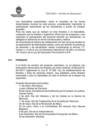 “1983/2023 – 40 Años de Democracia”
11
Las actividades presentadas, serán el resultado de las tareas
desarrolladas durante los días previos, considerando importante la
participación espontánea de los estudiantes a través de trabajos
grupales.
Para los actos que se realicen en días feriados o no laborables,
cualquiera sea la entidad u organismo oficial que los programe y que
requieran la participación del personal docente y/o estudiantes, se
delegará la asistencia en forma consensuada y rotativa.
Se recomienda el máximo de colaboración con las comunas locales en
la organización de festividades patrias, como así también la presencia
de docentes y de estudiantes, dando cumplimiento al artículo 11º,
Incisos c y d de la Ley de Educación Nacional Nº 26.206 y al artículo
16º inciso a de la Ley de Educación Provincial Nº 6.475.
14.1 FERIADOS
A la fecha de emisión del presente calendario, no se dispone con
información oficial sobre los feriados con fines turísticos. El Decreto N°
831/2017 reglamentó la Ley N° 27.399 “Ley de establecimiento de
feriados y fines de semanas largos”, que establece como feriados
nacionales y días no laborables en todo el territorio de la Nación los
siguientes:
Feriados Nacionales Inamovibles:
1° de enero: Año Nuevo.
Lunes y Martes de Carnaval.
24 de marzo: Día Nacional de la Memoria por la Verdad y la Justicia.
Viernes Santo.
2 de abril: Día del Veterano y de los Caídos en la Guerra de
Malvinas.
1° de mayo: Día del Trabajo-Día de la Constitución Nacional.
25 de mayo: Día de la Revolución de Mayo.
20 de junio: Paso a la Inmortalidad del General Don Manuel
Belgrano.
9 de julio: Día de la Independencia.
8 de diciembre: Día de la Inmaculada Concepción de María.
25 de diciembre: Navidad.
 