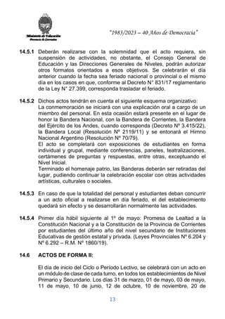 “1983/2023 – 40 Años de Democracia”
13
14.5.1 Deberán realizarse con la solemnidad que el acto requiera, sin
suspensión de actividades, no obstante, el Consejo General de
Educación y las Direcciones Generales de Niveles, podrán autorizar
otros formatos orientados a esos objetivos. Se celebrarán el día
anterior cuando la fecha sea feriado nacional o provincial o el mismo
día en los casos en que, conforme al Decreto N° 831/17 reglamentario
de la Ley N° 27.399, corresponda trasladar el feriado.
14.5.2 Dichos actos tendrán en cuenta el siguiente esquema organizativo:
La conmemoración se iniciará con una explicación oral a cargo de un
miembro del personal. En esta ocasión estará presente en el lugar de
honor la Bandera Nacional, con la Bandera de Corrientes, la Bandera
del Ejército de los Andes, cuando corresponda (Decreto Nº 3.415/22),
la Bandera Local (Resolución Nº 2119/11) y se entonará el Himno
Nacional Argentino (Resolución Nº 70/79).
El acto se completará con exposiciones de estudiantes en forma
individual y grupal, mediante conferencias, paneles, teatralizaciones,
certámenes de preguntas y respuestas, entre otras, exceptuando el
Nivel Inicial.
Terminado el homenaje patrio, las Banderas deberán ser retiradas del
lugar, pudiendo continuar la celebración escolar con otras actividades
artísticas, culturales o sociales.
14.5.3 En caso de que la totalidad del personal y estudiantes deban concurrir
a un acto oficial a realizarse en día feriado, el del establecimiento
quedará sin efecto y se desarrollarán normalmente las actividades.
14.5.4 Primer día hábil siguiente al 1º de mayo: Promesa de Lealtad a la
Constitución Nacional y a la Constitución de la Provincia de Corrientes
por estudiantes del último año del nivel secundario de Instituciones
Educativas de gestión estatal y privada. (Leyes Provinciales Nº 6.204 y
Nº 6.292 – R.M. Nº 1860/19).
14.6 ACTOS DE FORMA II:
El día de inicio del Ciclo o Período Lectivo, se celebrará con un acto en
un módulo de clase de cada turno, en todos los establecimientos de Nivel
Primario y Secundario. Los días 31 de marzo, 01 de mayo, 03 de mayo,
11 de mayo, 10 de junio, 12 de octubre, 10 de noviembre, 20 de
 