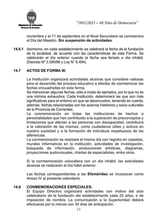 “1983/2023 – 40 Años de Democracia”
14
noviembre y el 11 de septiembre en el Nivel Secundario se conmemora
el Día del Maestro. Sin suspensión de actividades.
14.6.1 Asimismo, en cada establecimiento se celebrará la fecha de la fundación
de la localidad, de acuerdo con las características de esta Forma. Se
celebrarán el día anterior cuando la fecha sea feriado o día inhábil.
(Decreto Nº 2.580/86 y Ley N° 6.494).
14.7 ACTOS DE FORMA III:
La Institución organizará actividades alusivas que considere valiosas
para el desarrollo del proceso educativo a efectos de conmemorar las
fechas encuadradas en esta forma.
Se mencionan algunas fechas, sólo a modo de ejemplos, por lo que no es
una nómina exhaustiva. Cada Institución, determinará las que son más
significativas para el entorno en que se desenvuelve, teniendo en cuenta,
además, fechas relacionadas con los acervos históricos y socio culturales
de la Provincia de Corrientes.
La conmemoración en todas las instituciones de hechos o
personalidades que han contribuido a la superación de preconceptos y
limitaciones que afectan a las personas con discapacidad, contribuirá
a la valoración de las mismas, como ciudadanos útiles y activos en
nuestra sociedad y a la formación de individuos respetuosos de las
diferencias.
La conmemoración se realizará el mismo día con registro en carpetas,
murales informativos en la institución, actividades de investigación,
búsqueda de información, producciones artísticas, diagramas,
proyecciones audiovisuales, charlas de especialistas, entre otros.
Si la conmemoración coincidiera con un día inhábil, las actividades
alusivas se realizarán el día hábil anterior.
Las fechas correspondientes a las Efemérides se incorporan como
Anexo IV al presente calendario.
14.8 CONMEMORACIONES ESPECIALES:
El Equipo Directivo organizará actividades con motivo del acto
celebratorio de la fundación del establecimiento cada 25 años, o de
imposición de nombre. La comunicación a la Superioridad deberá
efectuarse por lo menos con 30 días de anticipación.
 