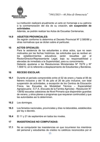 “1983/2023 – 40 Años de Democracia”
15
La institución realizará anualmente un acto en homenaje a su patrono
o la conmemoración del día de su creación, sin suspensión de
actividades.
Además, se podrán realizar los Actos de Escuelas Centenarias.
14.9 ASUETOS PROVINCIALES:
Se regirán conforme lo determina el Decreto Provincial Nº 2.580/86 y
otras normativas que se dicten sobre el particular.
15 ACTOS OFICIALES:
Para la asistencia de los estudiantes a otros actos, que no sean
motivados por las fechas históricas, las solicitudes que se reciban en
los establecimientos educativos serán resueltas por el
Rector/Director/Representante Legal, bajo su responsabilidad y
elevadas de inmediato a la Superioridad, para su conocimiento.
Deberán ajustarse a las Resoluciones Ministeriales Nº 70/79 y Nº
1.568/12, en lo referente a desplazamiento de Estudiantes y Banderas.
16 RECESO ESCOLAR:
16.1 Durante el período comprendido entre el 02 de enero y hasta el 06 de
febrero inclusive y del 15 de julio al 26 de julio inclusive, con total
suspensión de actividades, a excepción de los Centros de Educación
Física, las Escuelas de Modalidad Técnica – Especialidad
Agropecuaria - E.F.A. (Escuela de la Familia Agrícola) - Resolución N°
138/92 escuelas cabeceras de Nivel Primario que dispondrán guardias
de verano, y otros planes o programas que requieran continuidad y que
las autoridades así lo determinen.
16.2 Los domingos.
16.3 Los feriados nacionales, provinciales y días no laborables, establecidos
por ley o decreto.
16.4 El 11 y 21 de septiembre en todos los niveles.
17 INASISTENCIAS NO COMPUTADAS:
17.1 No se computarán las inasistencias en que incurrieren los miembros
del personal y estudiantes de credos no católicos reconocidos por el
 