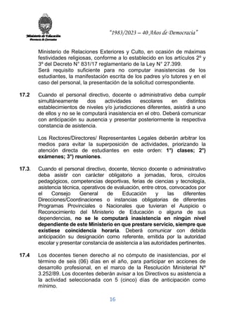 “1983/2023 – 40 Años de Democracia”
16
Ministerio de Relaciones Exteriores y Culto, en ocasión de máximas
festividades religiosas, conforme a lo establecido en los artículos 2º y
3º del Decreto N° 831/17 reglamentario de la Ley N° 27.399.
Será requisito suficiente para no computar inasistencias de los
estudiantes, la manifestación escrita de los padres y/o tutores y en el
caso del personal, la presentación de la solicitud correspondiente.
17.2 Cuando el personal directivo, docente o administrativo deba cumplir
simultáneamente dos actividades escolares en distintos
establecimientos de niveles y/o jurisdicciones diferentes, asistirá a uno
de ellos y no se le computará inasistencia en el otro. Deberá comunicar
con anticipación su ausencia y presentar posteriormente la respectiva
constancia de asistencia.
Los Rectores/Directores/ Representantes Legales deberán arbitrar los
medios para evitar la superposición de actividades, priorizando la
atención directa de estudiantes en este orden: 1°) clases; 2°)
exámenes; 3°) reuniones.
17.3. Cuando el personal directivo, docente, técnico docente o administrativo
deba asistir con carácter obligatorio a jornadas, foros, círculos
pedagógicos, competencias deportivas, ferias de ciencias y tecnología,
asistencia técnica, operativos de evaluación, entre otros, convocados por
el Consejo General de Educación y las diferentes
Direcciones/Coordinaciones o instancias obligatorias de diferentes
Programas Provinciales o Nacionales que tuvieran el Auspicio o
Reconocimiento del Ministerio de Educación o alguna de sus
dependencias, no se le computará inasistencia en ningún nivel
dependiente de este Ministerio en que prestare servicio, siempre que
existiese coincidencia horaria. Deberá comunicar con debida
anticipación su designación como referente, emitida por la autoridad
escolar y presentar constancia de asistencia a las autoridades pertinentes.
17.4 Los docentes tienen derecho al no cómputo de inasistencias, por el
término de seis (06) días en el año, para participar en acciones de
desarrollo profesional, en el marco de la Resolución Ministerial Nº
3.252/89. Los docentes deberán avisar a los Directivos su asistencia a
la actividad seleccionada con 5 (cinco) días de anticipación como
mínimo.
 