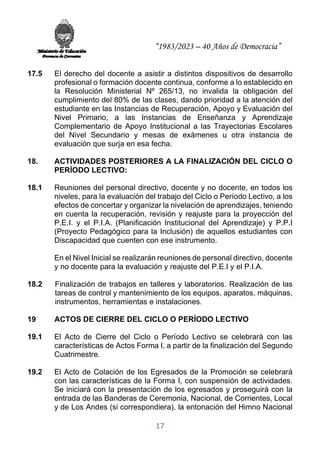 “1983/2023 – 40 Años de Democracia”
17
17.5 El derecho del docente a asistir a distintos dispositivos de desarrollo
profesional o formación docente continua, conforme a lo establecido en
la Resolución Ministerial Nº 265/13, no invalida la obligación del
cumplimiento del 80% de las clases, dando prioridad a la atención del
estudiante en las Instancias de Recuperación, Apoyo y Evaluación del
Nivel Primario, a las Instancias de Enseñanza y Aprendizaje
Complementario de Apoyo Institucional a las Trayectorias Escolares
del Nivel Secundario y mesas de exámenes u otra instancia de
evaluación que surja en esa fecha.
18. ACTIVIDADES POSTERIORES A LA FINALIZACIÓN DEL CICLO O
PERÍODO LECTIVO:
18.1 Reuniones del personal directivo, docente y no docente, en todos los
niveles, para la evaluación del trabajo del Ciclo o Período Lectivo, a los
efectos de concertar y organizar la nivelación de aprendizajes, teniendo
en cuenta la recuperación, revisión y reajuste para la proyección del
P.E.I. y el P.I.A. (Planificación Institucional del Aprendizaje) y P.P.I
(Proyecto Pedagógico para la Inclusión) de aquellos estudiantes con
Discapacidad que cuenten con ese instrumento.
En el Nivel Inicial se realizarán reuniones de personal directivo, docente
y no docente para la evaluación y reajuste del P.E.I y el P.I.A.
18.2 Finalización de trabajos en talleres y laboratorios. Realización de las
tareas de control y mantenimiento de los equipos, aparatos, máquinas,
instrumentos, herramientas e instalaciones.
19 ACTOS DE CIERRE DEL CICLO O PERÍODO LECTIVO
19.1 El Acto de Cierre del Ciclo o Período Lectivo se celebrará con las
características de Actos Forma I, a partir de la finalización del Segundo
Cuatrimestre.
19.2 El Acto de Colación de los Egresados de la Promoción se celebrará
con las características de la Forma I, con suspensión de actividades.
Se iniciará con la presentación de los egresados y proseguirá con la
entrada de las Banderas de Ceremonia, Nacional, de Corrientes, Local
y de Los Andes (si correspondiera), la entonación del Himno Nacional
 