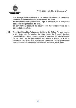 “1983/2023 – 40 Años de Democracia”
18
y la entrega de las Banderas a los nuevos abanderados y escoltas,
conforme a lo establecido en el Decreto Nº 3.415/22.
El Rector/Director/Representante Legal o personal por él designado
destacará la significación del acto.
La ceremonia proseguirá de acuerdo con las características de la
comunidad educativa.
19.3 En el Nivel Inicial las Actividades de Cierre del Ciclo o Período Lectivo
y los Actos de Egresados del nivel (sala de 5 años) tendrán
características propias, respetuosas de la identidad del nivel y la edad
de los niños, por lo que deberán ser breves y dinámicos. Para la
despedida de los niños/as, los adultos (docentes, padres y/o tutores)
podrán ofrecerles actividades recreativas, artísticas, entre otras.
 