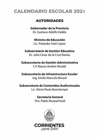 CALENDARIO ESCOLAR 2024
AUTORIDADES
Gobernador de la Provincia
Dr. Gustavo Adolfo Valdés
Ministra de Educación
Lic. Práxedes Ytatí López
Subsecretario de Gestión Educativa
Dr. Julio César de la Cruz Navias
Subsecretario de Gestión Administrativa
C.P Mauro Andrés Rinaldi
Subsecretario de Infraestructura Escolar
lng. Emilio Marcelo Breard
Subsecretaria de Contenidos Audiovisuales
Lic. María Paula Buontempo
Secretaria General
Dra. Pabla Muzzachiodi
CORRIENT
.
ES
��!
 