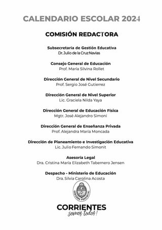 CALENDARIO ESCOLAR 2024
COMISIÓN REDACTORA
Subsecretaria de Gestión Educativa
Dr. Julio de la Cruz Navias
Consejo General de Educación
Prof. María Silvina Rollet
Dirección General de Nivel Secundario
Prof. Sergio José Gutierrez
Dirección General de Nivel Superior
Lic. Graciela Nilda Yaya
Dirección General de Educación Física
Mgtr. José Alejandro Simoni
Dirección General de Enseñanza Privada
Prof. Alejandra María Moneada
Dirección de Planeamiento e Investigación Educativa
Lic. Julio Fernando Simonit
Asesoría Legal
Dra. Cristina María Elizabeth Tabernero Jensen
Despacho - Ministerio de Educación
Dra. Silvia Carolina Acosta
CORRIENT
.
ES
��!
 