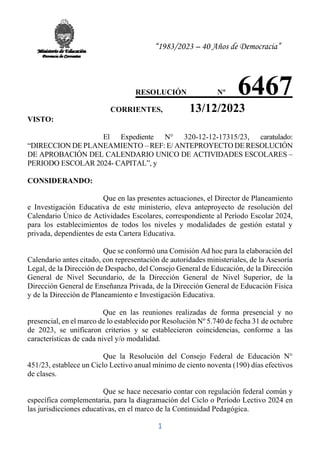 “1983/2023 – 40 Años de Democracia”
1
RESOLUCIÓN Nº 6467
.CORRIENTES, 13/12/2023
VISTO:
El Expediente N° 320-12-12-17315/23, caratulado:
“DIRECCION DE PLANEAMIENTO – REF: E/ ANTEPROYECTO DE RESOLUCIÓN
DE APROBACIÓN DEL CALENDARIO UNICO DE ACTIVIDADES ESCOLARES –
PERIODO ESCOLAR 2024- CAPITAL”, y
CONSIDERANDO:
Que en las presentes actuaciones, el Director de Planeamiento
e Investigación Educativa de este ministerio, eleva anteproyecto de resolución del
Calendario Único de Actividades Escolares, correspondiente al Período Escolar 2024,
para los establecimientos de todos los niveles y modalidades de gestión estatal y
privada, dependientes de esta Cartera Educativa.
Que se conformó una Comisión Ad hoc para la elaboración del
Calendario antes citado, con representación de autoridades ministeriales, de la Asesoría
Legal, de la Dirección de Despacho, del Consejo General de Educación, de la Dirección
General de Nivel Secundario, de la Dirección General de Nivel Superior, de la
Dirección General de Enseñanza Privada, de la Dirección General de Educación Física
y de la Dirección de Planeamiento e Investigación Educativa.
Que en las reuniones realizadas de forma presencial y no
presencial, en el marco de lo establecido por Resolución Nº 5.740 de fecha 31 de octubre
de 2023, se unificaron criterios y se establecieron coincidencias, conforme a las
características de cada nivel y/o modalidad.
Que la Resolución del Consejo Federal de Educación N°
451/23, establece un Ciclo Lectivo anual mínimo de ciento noventa (190) días efectivos
de clases.
Que se hace necesario contar con regulación federal común y
específica complementaria, para la diagramación del Ciclo o Período Lectivo 2024 en
las jurisdicciones educativas, en el marco de la Continuidad Pedagógica.
 