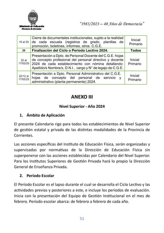 “1983/2023 – 40 Años de Democracia”
51
16 al 20
Cierre de documentales institucionales, sujeto a la realidad
de cada escuela (registros de grado, planillas de
promoción, boletines, informes, otros. C.G.E.
Inicial
Primario
20 Finalización del Ciclo o Período Lectivo 2024. Todos
22 al
17/02/25
Presentación a Dpto. de Personal Docente del C.G.E. hojas
de concepto profesional del personal directivo y docente
2024 de cada establecimiento con nómina detallando:
Apellido/s Nombre/s, D.N.I., cargo y N° de legajo de C.G.E.
Inicial
Primario
22/12 al
17/02/25
Presentación a Dpto. Personal Administrativo del C.G.E.
hojas de concepto del personal de servicio y
administrativo (planta permanente) 2024.
Inicial
Primario
ANEXO III
Nivel Superior - Año 2024
1. Ámbito de Aplicación
El presente Calendario rige para todos los establecimientos de Nivel Superior
de ges�ón estatal y privada de las dis�ntas modalidades de la Provincia de
Corrientes.
Las acciones especíﬁcas del Ins�tuto de Educación Física, serán organizadas y
supervisadas por norma�vas de la Dirección de Educación Física sin
superponerse con las acciones establecidas por Calendario del Nivel Superior.
Para los Ins�tutos Superiores de Ges�ón Privada hará lo propio la Dirección
General de Enseñanza Privada.
2. Período Escolar
El Período Escolar es el lapso durante el cual se desarrolla el Ciclo Lec�vo y las
ac�vidades previas y posteriores a este, e incluye los períodos de evaluación.
Inicia con la presentación del Equipo de Ges�ón Ins�tucional en el mes de
febrero. Período escolar abarca: de febrero a febrero de cada año.
 