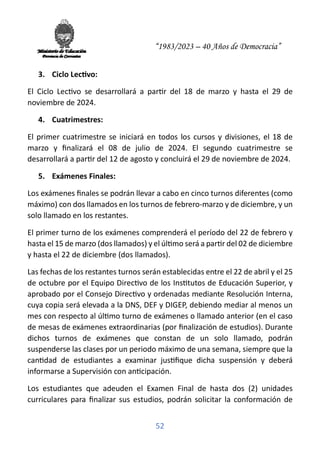 “1983/2023 – 40 Años de Democracia”
52
3. Ciclo Lec�vo:
El Ciclo Lec�vo se desarrollará a par�r del 18 de marzo y hasta el 29 de
noviembre de 2024.
4. Cuatrimestres:
El primer cuatrimestre se iniciará en todos los cursos y divisiones, el 18 de
marzo y ﬁnalizará el 08 de julio de 2024. El segundo cuatrimestre se
desarrollará a par�r del 12 de agosto y concluirá el 29 de noviembre de 2024.
5. Exámenes Finales:
Los exámenes ﬁnales se podrán llevar a cabo en cinco turnos diferentes (como
máximo) con dos llamados en los turnos de febrero-marzo y de diciembre, y un
solo llamado en los restantes.
El primer turno de los exámenes comprenderá el período del 22 de febrero y
hasta el 15 de marzo (dos llamados) y el úl�mo será a par�r del 02 de diciembre
y hasta el 22 de diciembre (dos llamados).
Las fechas de los restantes turnos serán establecidas entre el 22 de abril y el 25
de octubre por el Equipo Direc�vo de los Ins�tutos de Educación Superior, y
aprobado por el Consejo Direc�vo y ordenadas mediante Resolución Interna,
cuya copia será elevada a la DNS, DEF y DIGEP, debiendo mediar al menos un
mes con respecto al úl�mo turno de exámenes o llamado anterior (en el caso
de mesas de exámenes extraordinarias (por ﬁnalización de estudios). Durante
dichos turnos de exámenes que constan de un solo llamado, podrán
suspenderse las clases por un periodo máximo de una semana, siempre que la
can�dad de estudiantes a examinar jus�ﬁque dicha suspensión y deberá
informarse a Supervisión con an�cipación.
Los estudiantes que adeuden el Examen Final de hasta dos (2) unidades
curriculares para ﬁnalizar sus estudios, podrán solicitar la conformación de
 