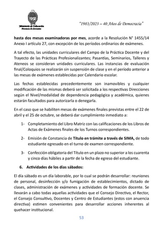 “1983/2023 – 40 Años de Democracia”
53
hasta dos mesas examinadoras por mes, acorde a la Resolución N° 1455/14
Anexo I ar�culo 27, con excepción de los períodos ordinarios de exámenes.
A tal efecto, las unidades curriculares del Campo de la Prác�ca Docente y del
Trayecto de las Prác�cas Profesionalizantes; Pasan�as, Seminarios, Talleres y
Ateneos se consideran unidades curriculares. Las instancias de evaluación
ﬁnal/Coloquios se realizarán sin suspensión de clase y en el período anterior a
las mesas de exámenes establecidas por Calendario escolar.
Las fechas establecidas precedentemente son inamovibles y cualquier
modiﬁcación de las mismas deberá ser solicitada a los respec�vas Direcciones
según el Nivel/modalidad de dependencia pedagógica y académica, quienes
estarán facultados para autorizarla o denegarla.
En el caso que se habiliten mesas de exámenes ﬁnales previstas entre el 22 de
abril y el 25 de octubre, se deberá dar cumplimiento inmediato a:
1- Completamiento del Libro Matriz con las caliﬁcaciones de los Libros de
Actas de Exámenes ﬁnales de los Turnos correspondientes.
2- Emisión de Constancia de Título en trámite a través de SIMA, de todo
estudiante egresado en el turno de examen correspondiente.
3- Confección obligatoria del Título en un plazo no superior a los cuarenta
y cinco días hábiles a par�r de la fecha de egreso del estudiante.
6. Ac�vidades de los días sábados:
El día sábado es un día laborable, por lo cual se podrán desarrollar: reuniones
de personal, desinfección y/o fumigación de establecimientos, dictado de
clases, administración de exámenes y ac�vidades de formación docente. Se
llevarán a cabo todas aquellas ac�vidades que el Consejo Direc�vo, el Rector,
el Consejo Consul�vo, Docentes y Centro de Estudiantes (estos con anuencia
direc�va) es�men convenientes para desarrollar acciones inherentes al
quehacer ins�tucional.
 