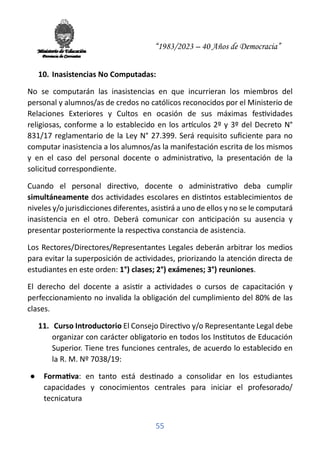 “1983/2023 – 40 Años de Democracia”
55
10. Inasistencias No Computadas:
No se computarán las inasistencias en que incurrieran los miembros del
personal y alumnos/as de credos no católicos reconocidos por el Ministerio de
Relaciones Exteriores y Cultos en ocasión de sus máximas fes�vidades
religiosas, conforme a lo establecido en los ar�culos 2º y 3º del Decreto N°
831/17 reglamentario de la Ley N° 27.399. Será requisito suﬁciente para no
computar inasistencia a los alumnos/as la manifestación escrita de los mismos
y en el caso del personal docente o administra�vo, la presentación de la
solicitud correspondiente.
Cuando el personal direc�vo, docente o administra�vo deba cumplir
simultáneamente dos ac�vidades escolares en dis�ntos establecimientos de
niveles y/o jurisdicciones diferentes, asis�rá a uno de ellos y no se le computará
inasistencia en el otro. Deberá comunicar con an�cipación su ausencia y
presentar posteriormente la respec�va constancia de asistencia.
Los Rectores/Directores/Representantes Legales deberán arbitrar los medios
para evitar la superposición de ac�vidades, priorizando la atención directa de
estudiantes en este orden: 1°) clases; 2°) exámenes; 3°) reuniones.
El derecho del docente a asis�r a ac�vidades o cursos de capacitación y
perfeccionamiento no invalida la obligación del cumplimiento del 80% de las
clases.
11. Curso Introductorio El Consejo Direc�vo y/o Representante Legal debe
organizar con carácter obligatorio en todos los Ins�tutos de Educación
Superior. Tiene tres funciones centrales, de acuerdo lo establecido en
la R. M. Nº 7038/19:
● Forma�va: en tanto está des�nado a consolidar en los estudiantes
capacidades y conocimientos centrales para iniciar el profesorado/
tecnicatura
 