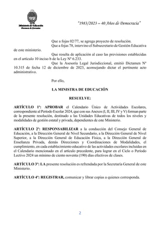 “1983/2023 – 40 Años de Democracia”
2
Que a fojas 02/77, se agrega proyecto de resolución.
Que a fojas 78, intervino el Subsecretario de Gestión Educativa
de este ministerio.
Que resulta de aplicación al caso las previsiones establecidas
en el artículo 10 inciso b de la Ley Nº 6.233.
Que la Asesoría Legal Jurisdiccional, emitió Dictamen Nº
10.315 de fecha 12 de diciembre de 2023, aconsejando dictar el pertinente acto
administrativo.
Por ello,
LA MINISTRA DE EDUCACIÓN
RESUELVE:
ARTÍCULO 1º: APROBAR el Calendario Único de Actividades Escolares,
correspondiente al Período Escolar 2024, que con sus Anexos (I, II, III, IV y V) forman parte
de la presente resolución, destinado a las Unidades Educativas de todos los niveles y
modalidades de gestión estatal y privada, dependientes de este Ministerio.
ARTÍCULO 2º: RESPONSABILIZAR a la conducción del Consejo General de
Educación, a la Dirección General de Nivel Secundario, a la Dirección General de Nivel
Superior, a la Dirección General de Educación Física, a la Dirección General de
Enseñanza Privada, demás Direcciones y Coordinaciones de Modalidades, el
cumplimiento, en cada establecimiento educativo de las actividades escolares incluidas en
el Calendario mencionado en el artículo precedente, para lograr en el Ciclo o Período
Lectivo 2024 un mínimo de ciento noventa (190) días efectivos de clases.
ARTÍCULO 3º: LA presente resolución es refrendada por la Secretaría General de este
Ministerio.
ARTÍCULO 4º: REGISTRAR, comunicar y librar copias a quienes corresponda.
 